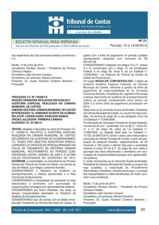 24
Período: 10 a 14/06/2014
Nº 21
dos respectivos atos dos servidores listados nos Anexos I
e II.
Recife, 13 de junho de 2014.
Conselheiro Ranilson Ramos – Presidente da Primeira
Câmara e Relator
Conselheiro João Carneiro Campos
Conselheiro, em exercício, Adriano Cisneiros
Presente: Dr. Guido Rostand Cordeiro Monteiro –
Procurador
PROCESSO T.C. Nº 1203967-6
SESSÃO ORDINÁRIA REALIZADA EM 05/06/2014
AUDITORIA ESPECIAL REALIZADA NA CÂMARA
MUNICIPAL DE CAETÉS
UNIDADEGESTORA:CÂMARAMUNICIPALDECAETÉS
INTERESSADO: Sr.ARMANDO DUARTE DEALMEIDA
RELATOR: CONSELHEIRO RANILSON RAMOS
ÓRGÃO JULGADOR: PRIMEIRA CÂMARA
ACÓRDÃO T.C. Nº 669/14
VISTOS, relatados e discutidos os autos do Processo T.C.
nº 1203967-6, RELATIVO À AUDITORIA ESPECIAL
REALIZADA NA CÂMARA MUNICIPAL DE CAETÉS,
DECORRENTE DE AUDITORIA DE ACOMPANHAMEN-
TO, TENDO POR OBJETIVO IDENTIFICAR IRREGU-
LARIDADES OU INDÍCIOS DE IRREGULARIDADES NA
FOLHA DE PAGAMENTO DA REFERIDA CÂMARA
MUNICIPAL, RELATIVAMENTE AO PERÍODO COM-
PREENDIDO ENTRE JANEIRO DE 2009 E A ÚLTIMA
FOLHA PROCESSADA NO EXERCÍCIO DE 2010,
ACORDAM, à unanimidade, os Conselheiros da Primeira
Câmara do Tribunal de Contas do Estado, nos termos do
voto do Relator, que integra o presente Acórdão,
CONSIDERANDO o Relatório de Auditoria de
Acompanhamento, a Defesa apresentada e a Nota
Técnica de Esclarecimento;
CONSIDERANDO a necessidade de esclarecer os fatos
relacionados a servidores com acumulação de
cargos/funções/ empregos e/ou aposentadorias públicos;
CONSIDERANDO que foram afastadas, nos autos, as
demais irregularidades apontadas no Relatório de
Auditoria de Acompanhamento;
CONSIDERANDO que, de acordo com os dados envia-
dos pelo Presidente da Câmara Municipal de Caetés, os
gastos com a folha de pagamento no período auditado
representaram despesas num montante de R$
654.467,99;
CONSIDERANDO o disposto nos artigos 70 e 71, incisos
II e IV, combinados com o artigo 75, da Constituição
Federal, e no artigo 59, inciso II, da Lei Estadual n°
12.600/2004 ( Lei Orgânica do Tribunal de Contas do
Estado de Pernambuco),
Em julgar REGULAR, COM RESSALVAS, o objeto da
presente Auditoria Especial realizada na Câmara
Municipal de Caetés, referente à gestão da folha de
pagamento de responsabilidade do Sr. Armando
Duarte de Almeida, Presidente do Legislativo Municipal
à época, decorrente de auditoria de acompanhamento
relativa ao período compreendido entre janeiro de
2009 e a última folha de pagamento processada em
2010;
Determinar ao Sr.Armando Duarte deAlmeida, Presidente
da Câmara Municipal de Caetés, ou a quem lhe haja suce-
dido, nos termos do artigo 69, e seu parágrafo único, da
Lei Estadual nº 12.600/2004:
A instauração da necessária Tomada de Contas Especial,
nos termos do § 6°, combinado com os §§ 3°, inciso XV,
4° e 5° do artigo 36, todos da Lei Estadual n°
12.600/2004, na redação dada pela Lei Estadual n°
14.725, de 09/07/2012, sendo o prazo para instauração e
conclusão da referida Tomada de Contas, a partir da pub-
licação do presente Acórdão, respectivamente, de 90
(noventa) e 180 (cento e oitenta) dias para a autoridade
referida no inciso XV do § 3° do artigo 36, com vistas à
apuração dos fatos relacionados a servidores com acu-
mulação de cargos/funções/empregos e/ou aposentado-
rias públicos.
E, ainda, recomendar ao Sr. Armando Duarte de Almeida,
Presidente da Câmara Municipal de Caetés ou a quem lhe
haja sucedido, a instauração do Procedimento
Administrativo Disciplinar, imprescindível para a correção
das impropriedades ou faltas identificadas, de modo a pre-
venir a sua ocorrência.
Recife, 13 de junho de 2014.
Conselheiro Ranilson Ramos – Presidente da Primeira
Câmara e Relator
Conselheiro João Carneiro Campos
Conselheiro, em exercício, Adriano Cisneiros
Presente: Dr. Guido Rostand Cordeiro Monteiro -
Procurador
 