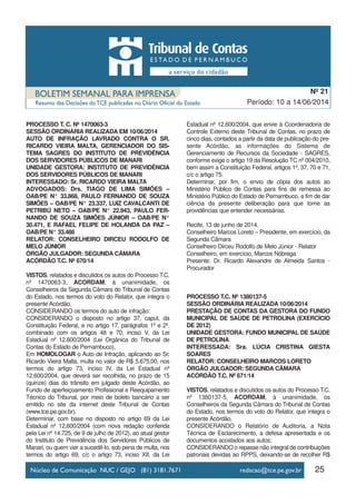 25
Período: 10 a 14/06/2014
Nº 21
PROCESSO T. C. Nº 1470063-3
SESSÃO ORDINÁRIA REALIZADA EM 10/06/2014
AUTO DE INFRAÇÃO LAVRADO CONTRA O SR.
RICARDO VIEIRA MALTA, GERENCIADOR DO SIS-
TEMA SAGRES DO INSTITUTO DE PREVIDÊNCIA
DOS SERVIDORES PÚBLICOS DE MANARI
UNIDADE GESTORA: INSTITUTO DE PREVIDÊNCIA
DOS SERVIDORES PÚBLICOS DE MANARI
INTERESSADO: Sr. RICARDO VIEIRA MALTA
ADVOGADOS: Drs. TIAGO DE LIMA SIMÕES –
OAB/PE N° 33.868, PAULO FERNANDO DE SOUZA
SIMÕES – OAB/PE N° 23.337, LUIZ CAVALCANTI DE
PETRIBÚ NETO – OAB/PE N° 22.943, PAULO FER-
NANDO DE SOUZA SIMÕES JÚNIOR – OAB/PE N°
30.471, E RAFAEL FELIPE DE HOLANDA DA PAZ –
OAB/PE N° 33.488
RELATOR: CONSELHEIRO DIRCEU RODOLFO DE
MELO JÚNIOR
ÓRGÃO JULGADOR: SEGUNDA CÂMARA
ACÓRDÃO T.C. Nº 670/14
VISTOS, relatados e discutidos os autos do Processo T.C.
nº 1470063-3, ACORDAM, à unanimidade, os
Conselheiros da Segunda Câmara do Tribunal de Contas
do Estado, nos termos do voto do Relator, que integra o
presente Acórdão,
CONSIDERANDO os termos do auto de infração;
CONSIDERANDO o disposto no artigo 37, caput, da
Constituição Federal, e no artigo 17, parágrafos 1º e 2º,
combinado com os artigos 48 e 70, inciso V, da Lei
Estadual nº 12.600/2004 (Lei Orgânica do Tribunal de
Contas do Estado de Pernambuco),
Em HOMOLOGAR o Auto de Infração, aplicando ao Sr.
Ricardo Vieira Malta, multa no valor de R$ 5.675,00, nos
termos do artigo 73, inciso IV, da Lei Estadual nº
12.600/2004, que deverá ser recolhida, no prazo de 15
(quinze) dias do trânsito em julgado deste Acórdão, ao
Fundo de aperfeiçoamento Profissional e Reequipamento
Técnico do Tribunal, por meio de boleto bancário a ser
emitido no site da internet deste Tribunal de Contas
(www.tce.pe.gov.br).
Determinar, com base no disposto no artigo 69 da Lei
Estadual nº 12.600/2004 (com nova redação conferida
pela Lei nº 14.725, de 9 de julho de 2012), ao atual gestor
do Instituto de Previdência dos Servidores Públicos de
Manari, ou quem vier a sucedê-lo, sob pena de multa, nos
termos do artigo 69, c/c o artigo 73, inciso XII, da Lei
Estadual nº 12.600/2004, que envie à Coordenadoria de
Controle Externo deste Tribunal de Contas, no prazo de
cinco dias, contados a partir da data de publicação do pre-
sente Acórdão, as informações do Sistema de
Gerenciamento de Recursos da Sociedade - SAGRES,
conforme exige o artigo 19 da Resolução TC nº 004/2010,
bem assim a Constituição Federal, artigos 1º, 37, 70 e 71,
c/c o artigo 75.
Determinar, por fim, o envio de cópia dos autos ao
Ministério Público de Contas para fins de remessa ao
Ministério Público do Estado de Pernambuco, a fim de dar
ciência da presente deliberação para que tome as
providências que entender necessárias.
Recife, 13 de junho de 2014.
Conselheiro Marcos Loreto – Presidente, em exercício, da
Segunda Câmara
Conselheiro Dirceu Rodolfo de Melo Júnior - Relator
Conselheiro, em exercício, Marcos Nóbrega
Presente: Dr. Ricardo Alexandre de Almeida Santos -
Procurador
PROCESSO T.C. Nº 1380137-5
SESSÃO ORDINÁRIA REALIZADA 10/06/2014
PRESTAÇÃO DE CONTAS DA GESTORA DO FUNDO
MUNICIPAL DE SAÚDE DE PETROLINA (EXERCÍCIO
DE 2012)
UNIDADE GESTORA: FUNDO MUNICIPAL DE SAÚDE
DE PETROLINA
INTERESSADA: Sra. LÚCIA CRISTINA GIESTA
SOARES
RELATOR: CONSELHEIRO MARCOS LORETO
ÓRGÃO JULGADOR: SEGUNDA CÂMARA
ACÓRDÃO T.C. Nº 671/14
VISTOS, relatados e discutidos os autos do Processo T.C.
nº 1380137-5, ACORDAM, à unanimidade, os
Conselheiros da Segunda Câmara do Tribunal de Contas
do Estado, nos termos do voto do Relator, que integra o
presente Acórdão,
CONSIDERANDO o Relatório de Auditoria, a Nota
Técnica de Esclarecimento, a defesa apresentada e os
documentos acostados aos autos;
CONSIDERANDO o repasse não integral de contribuições
patronais devidas ao RPPS, deixando-se de recolher R$
 
