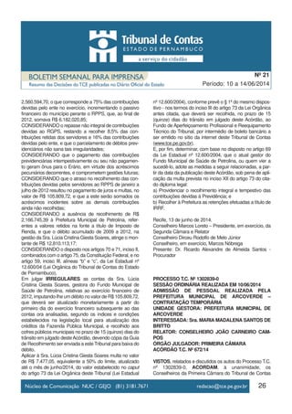 26
Período: 10 a 14/06/2014
Nº 21
2.560.594,70, o que corresponde a 75% das contribuições
devidas pelo ente no exercício, incrementando o passivo
financeiro do município perante o RPPS, que, ao final de
2012, somava R$ 6.182.020,85;
CONSIDERANDO o repasse não integral de contribuições
devidas ao RGPS, restando a recolher 8,5% das con-
tribuições retidas dos servidores e 16% das contribuições
devidas pelo ente, e que o parcelamento de débitos prev-
idenciários não sana tais irregularidades;
CONSIDERANDO que o pagamento das contribuições
previdenciárias intempestivamente ou seu não pagamen-
to geram ônus para o Erário, em virtude dos acréscimos
pecuniários decorrentes, e comprometem gestões futuras;
CONSIDERANDO que o atraso no recolhimento das con-
tribuições devidas pelos servidores ao RPPS de janeiro a
julho de 2012 resultou no pagamento de juros e multas, no
valor de R$ 105.809,72, e que a este serão somados os
acréscimos incidentes sobre as demais contribuições
ainda não recolhidas;
CONSIDERANDO a ausência de recolhimento de R$
2.166.745,39 à Prefeitura Municipal de Petrolina, refer-
entes a valores retidos na fonte a título de Imposto de
Renda, e que o débito acumulado de 2009 a 2012, na
gestão da Sra. Lúcia Cristina Giesta Soares, atinge o mon-
tante de R$ 12.810.113,17;
CONSIDERANDO o disposto nos artigos 70 e 71, inciso II,
combinados com o artigo 75, da Constituição Federal, e no
artigo 59, inciso III, alíneas “b” e “c”, da Lei Estadual nº
12.600/04 (Lei Orgânica do Tribunal de Contas do Estado
de Pernambuco),
Em julgar IRREGULARES as contas da Sra. Lúcia
Cristina Giesta Soares, gestora do Fundo Municipal de
Saúde de Petrolina, relativas ao exercício financeiro de
2012, imputando-lhe um débito no valor de R$ 105.809,72,
que deverá ser atualizado monetariamente a partir do
primeiro dia do exercício financeiro subsequente ao das
contas ora analisadas, segundo os índices e condições
estabelecidos na legislação local para atualização dos
créditos da Fazenda Pública Municipal, e recolhido aos
cofres públicos municipais no prazo de 15 (quinze) dias do
trânsito em julgado desteAcórdão, devendo cópia da Guia
de Recolhimento ser enviada a este Tribunal para baixa do
débito.
Aplicar à Sra. Lúcia Cristina Giesta Soares multa no valor
de R$ 7.477,05, equivalente a 50% do limite, atualizado
até o mês de junho/2014, do valor estabelecido no caput
do artigo 73 da Lei Orgânica deste Tribunal (Lei Estadual
nº 12.600/2004), conforme prevê o § 1º do mesmo dispos-
itivo - nos termos do inciso III do artigo 73 da Lei Orgânica
antes citada, que deverá ser recolhida, no prazo de 15
(quinze) dias do trânsito em julgado deste Acórdão, ao
Fundo de Aperfeiçoamento Profissional e Reequipamento
Técnico do Tribunal, por intermédio de boleto bancário a
ser emitido no sítio da internet deste Tribunal de Contas
(www.tce.pe.gov.br).
E, por fim, determinar, com base no disposto no artigo 69
da Lei Estadual nº 12.600/2004, que o atual gestor do
Fundo Municipal de Saúde de Petrolina, ou quem vier a
sucedê-lo, adote as medidas a seguir relacionadas, a par-
tir da data da publicação deste Acórdão, sob pena de apli-
cação da multa prevista no inciso XII do artigo 73 do cita-
do diploma legal:
a) Providenciar o recolhimento integral e tempestivo das
contribuições devidas à Previdência; e
b) Recolher à Prefeitura as retenções efetuadas a título de
IRRF.
Recife, 13 de junho de 2014.
Conselheiro Marcos Loreto – Presidente, em exercício, da
Segunda Câmara e Relator
Conselheiro Dirceu Rodolfo de Melo Júnior
Conselheiro, em exercício, Marcos Nóbrega
Presente: Dr. Ricardo Alexandre de Almeida Santos -
Procurador
PROCESSO T.C. Nº 1302839-0
SESSÃO ORDINÁRIA REALIZADA EM 10/06/2014
ADMISSÃO DE PESSOAL REALIZADA PELA
PREFEITURA MUNICIPAL DE ARCOVERDE –
CONTRATAÇÃO TEMPORÁRIA
UNIDADE GESTORA: PREFEITURA MUNICIPAL DE
ARCOVERDE
INTERESSADA: Sra. MARIA MADALENA SANTOS DE
BRITTO
RELATOR: CONSELHEIRO JOÃO CARNEIRO CAM-
POS
ÓRGÃO JULGADOR: PRIMEIRA CÂMARA
ACÓRDÃO T.C. Nº 672/14
VISTOS, relatados e discutidos os autos do Processo T.C.
nº 1302839-0, ACORDAM, à unanimidade, os
Conselheiros da Primeira Câmara do Tribunal de Contas
 