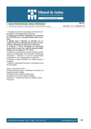 1. Enquadrar-se, dentro do prazo legal, nos limites de com-
prometimento da despesa total com pessoal;
2. Abster-se de realizar despesas com recursos
do FUNDEB sem o correspondente lastro finan-
ceiro;
3. Atentar para o disposto na Decisão T.C. nº
1346/07 quanto à utilização de recursos do FUN-
DEB em despesas de exercícios anteriores;
4. Elaborar o Plano Municipal de Educação
observando o prazo de vigência decenal estab-
elecido na Lei Federal nº 10.172/01;
5. Aprimorar o planejamento da saúde corrigindo as defi-
ciências da Programação Anual de Saúde, identificando
indicadores e definindo os recursos orçamentários
necessários ao seu monitoramento e cumprimento;
6. Alimentar o sistema SAGRES com dados corretos e
completos;
7. Elaborar Programação Financeira e Cronograma Anual
de Desembolso.
Recife, 13 de junho de 2014.
Conselheiro Marcos Loreto – Presidente, em exercício, da
Segunda Câmara e Relator
Conselheiro Dirceu Rodolfo de Melo Júnior
Conselheiro, em exercício, Marcos Nóbrega
Presente: Dr. Ricardo Alexandre de Almeida Santos –
Procurador
28
Período: 10 a 14/06/2014
Nº 21
 
