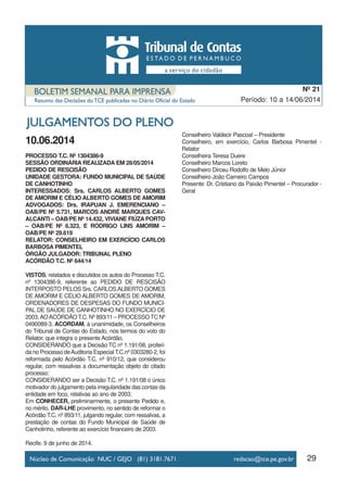 10.06.2014
PROCESSO T.C. Nº 1304386-9
SESSÃO ORDINÁRIA REALIZADA EM 28/05/2014
PEDIDO DE RESCISÃO
UNIDADE GESTORA: FUNDO MUNICIPAL DE SAÚDE
DE CANHOTINHO
INTERESSADOS: Srs. CARLOS ALBERTO GOMES
DE AMORIM E CÉLIO ALBERTO GOMES DE AMORIM
ADVOGADOS: Drs. IRAPUAN J. EMERENCIANO –
OAB/PE Nº 5.731, MARCOS ANDRÉ MARQUES CAV-
ALCANTI – OAB/PE Nº 14.432, VIVIANE FIÚZA PORTO
– OAB/PE Nº 6.323, E RODRIGO LINS AMORIM –
OAB/PE Nº 29.619
RELATOR: CONSELHEIRO EM EXERCÍCIO CARLOS
BARBOSA PIMENTEL
ÓRGÃO JULGADOR: TRIBUNAL PLENO
ACÓRDÃO T.C. Nº 644/14
VISTOS, relatados e discutidos os autos do Processo T.C.
nº 1304386-9, referente ao PEDIDO DE RESCISÃO
INTERPOSTO PELOS Srs. CARLOSALBERTO GOMES
DE AMORIM E CÉLIO ALBERTO GOMES DE AMORIM,
ORDENADORES DE DESPESAS DO FUNDO MUNICI-
PAL DE SAÚDE DE CANHOTINHO NO EXERCÍCIO DE
2003,AOACÓRDÃO T.C. Nº 893/11 – PROCESSO TC Nº
0490089-3, ACORDAM, à unanimidade, os Conselheiros
do Tribunal de Contas do Estado, nos termos do voto do
Relator, que integra o presente Acórdão,
CONSIDERANDO que a Decisão TC nº 1.191/08, proferi-
da no Processo deAuditoria Especial T.C.nº 0303280-2, foi
reformada pelo Acórdão T.C. nº 910/12, que considerou
regular, com ressalvas a documentação objeto do citado
processo;
CONSIDERANDO ser a Decisão T.C. nº 1.191/08 o único
motivador do julgamento pela irregularidade das contas da
entidade em foco, relativas ao ano de 2003;
Em CONHECER, preliminarmente, o presente Pedido e,
no mérito, DAR-LHE provimento, no sentido de reformar o
Acórdão T.C. nº 893/11, julgando regular, com ressalvas, a
prestação de contas do Fundo Municipal de Saúde de
Canhotinho, referente ao exercício financeiro de 2003.
Recife, 9 de junho de 2014.
Conselheiro Valdecir Pascoal – Presidente
Conselheiro, em exercício, Carlos Barbosa Pimentel -
Relator
Conselheira Teresa Duere
Conselheiro Marcos Loreto
Conselheiro Dirceu Rodolfo de Melo Júnior
Conselheiro João Carneiro Campos
Presente: Dr. Cristiano da Paixão Pimentel – Procurador -
Geral
29
Período: 10 a 14/06/2014
Nº 21
 