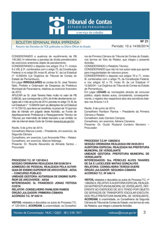 CONSIDERANDO a ausência de recolhimento de R$
140.262,14 referentes a parcelas de dívida previdenciária
de exercícios anteriores objeto de parcelamento;
CONSIDERANDO o disposto nos artigos 70 e 71, incisos
II e VIII, § 3º, combinados com o artigo 75, da Constituição
Federal, e no artigo 59, inciso III, alínea “b”, da Lei Estadual
nº 12.600/04 (Lei Orgânica do Tribunal de Contas do
Estado de Pernambuco),
Em julgar IRREGULARES as contas do Sr. José Teixeira
Neto, Prefeito e Ordenador de Despesas da Prefeitura
Municipal de Paranatama, relativas ao exercício financeiro
de 2010.
APLICAR ao Sr. José Teixeira Neto multa no valor de R$
2.990,82, que corresponde a 20% do limite devidamente cor-
rigidoatéomêsdejunhode2014,previstanoartigo73,III,da
Lei Estadual n° 12.600/04 (sem as alterações da Lei Estadual
nº14.725/12),quedeveserrecolhida,noprazode15(quinze)
dias do trânsito em julgado deste Acórdão, ao Fundo de
Aperfeiçoamento Profissional e Reequipamento Técnico do
Tribunal, por intermédio de boleto bancário a ser emitido no
sítio da internet desta Corte de Contas (www.tce.pe.gov.br).
Recife, 9 de junho de 2014.
Conselheiro Marcos Loreto – Presidente, em exercício, da
Segunda Câmara
Conselheiro, em exercício, Luiz Arcoverde Filho – Relator
Conselheiro, em exercício, Marcos Nóbrega
Presente: Dr. Ricardo Alexandre de Almeida Santos –
Procurador
PROCESSO T.C. Nº 1201934-3
SESSÃO ORDINÁRIA REALIZADA EM 03/06/2014
ADMISSÃO DE PESSOAL REALIZADA PELA AUTAR-
QUIADE ENSINO SUPERIOR DEARCOVERDE -AESA
– CONCURSO PÚBLICO
UNIDADE GESTORA: AUTARQUIA DE ENSINO SUPE-
RIOR DE ARCOVERDE - AESA
INTERESSADO: Sr. FRANCISCO JONAS FEITOSA
COSTA
RELATOR: CONSELHEIRO RANILSON RAMOS
ÓRGÃO JULGADOR: PRIMEIRA CÂMARA
ACÓRDÃO T.C. Nº 645/14
VISTOS, relatados e discutidos os autos do Processo T.C.
nº 1201934-3, ACORDAM, à unanimidade, os Conselhei-
ros da Primeira Câmara do Tribunal de Contas do Estado,
nos termos do Voto do Relator, que integra o presente
Acórdão,
CONSIDERANDO o Relatório Técnico;
CONSIDERANDO que não há nos autos nada que aponte
para irregularidades de natureza grave;
CONSIDERANDO o disposto nos artigos 70 e 71, inciso
III, combinados com o artigo 75, da Constituição Federal,
e nos artigos 42 e 70, inciso III, da Lei Estadual nº
12.600/04 – Lei Orgânica do Tribunal de Contas do Estado
de Pernambuco,
Em julgar LEGAIS as nomeações através de concurso
público, objeto destes autos, concedendo, consequente-
mente, o registro dos respectivos atos dos servidores lista-
dos nos Anexos I e II.
Recife, 9 de junho de 2014.
Conselheiro Ranilson Ramos – Presidente da Primeira
Câmara e Relator
Conselheiro João Carneiro Campos
Conselheiro, em exercício, Adriano Cisneiros
Presente: Dr. Guido Rostand Cordeiro Monteiro –
Procurador
PROCESSO T.C.Nº 1380292-6
SESSÃO ORDINÁRIA REALIZADA EM 29/05/2014
AUDITORIA ESPECIAL REALIZADA NA PREFEITURA
MUNICIPAL DE VERDEJANTE
UNIDADE GESTORA: PREFEITURA MUNICIPAL DE
VERDEJANTE
INTERESSADOS: Srs. PÉRICLES ALVES TAVARES
DE SÁ E LUCICLEIDE MATIAS GONÇALVES
RELATORA: CONSELHEIRA TERESA DUERE
ÓRGÃO JULGADOR: SEGUNDA CÂMARA
ACÓRDÃO T.C. Nº 646/14
VISTOS, relatados e discutidos os autos do Processo T.C. nº
1380292-6, RELATIVO ÀAUDITORIAESPECIALREALIZA-
DANAPREFEITURAMUNICIPALDE VERDEJANTE, REF-
ERENTEAO EXERCÍCIO DE 2013 TENDO POR OBJETO
OS SERVIÇOS DE TRANSPORTE ESCOLAR EXECUTA-
DOS PELA PREFEITURA MUNICIPAL DE VERDEJANTE,
ACORDAM, à unanimidade, os Conselheiros da Segunda
CâmaradoTribunaldeContasdoEstado,nostermosdovoto
da Relatora, que integra o presenteAcórdão,
3
Período: 10 a 14/06/2014
Nº 21
 