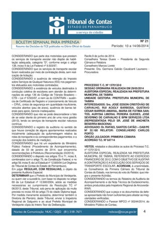 CONSIDERANDO que parte dos motoristas que prestam
os serviços de transporte escolar não dispõe de habili-
tação adequada, categoria “D”, conforme exige o artigo
138, inciso II da Lei Federal nº 9.503/97;
CONSIDERANDO que os serviços de transporte escolar
foram realizados por meio de contratação direta, sem real-
ização de licitação;
CONSIDERANDO a ausência de retenção do Imposto
sobre Serviços de Qualquer Natureza (ISS) nos pagamen-
tos efetuados aos motoristas contratados;
CONSIDERANDO a existência de veículos destinados à
condução coletiva de escolares sem atender às determi-
nações do artigo 136 do Código de Trânsito Brasileiro –
CTB – Lei nº 9.503/97, e nem as do CONTRAN – ausên-
cia de Certificado de Registro e Licenciamento de Veículo
– CRVL, cintos de segurança em quantidade insuficiente,
veículos abertos (pau de arara), ausência de barras lat-
erais para apoio, bancos inadequados;
CONSIDERANDO que não se pode desconsiderar o fato
de se estar diante do primeiro ano de uma nova gestão
(2013), tendo os serviços de transporte escolar natureza
contínua;
CONSIDERANDO o registro da auditoria no sentido de
que houve correção de alguns apontamentos realizados
inicialmente (adequação da quilometragem relativa às
rotas do transporte e os correspondentes pagamentos; e a
correção dos boletins de medição);
CONSIDERANDO que há um expediente do Ministério
Público Federal (Procedimento de Acompanhamento),
datado de 03 de janeiro de 2014, que encaminha
recomendações à Prefeitura (Recomendação 03/2014);
CONSIDERANDO o disposto nos artigos 70 e 71, inciso II,
combinados com o artigo 75, da Constituição Federal, e no
artigo59,incisoII,daLeiEstadualnº12.600/04(LeiOrgânica
do Tribunal de Contas do Estado de Pernambuco),
Em julgar REGULAR, COM RESSALVAS, o objeto da
presente Auditoria Especial.
DETERMINAR que o Prefeito do Município de Verdejante,
ou quem vier a sucedê-lo, com base no disposto no artigo
69 da Lei Estadual nº 12.600/2004, adote as medidas
necessárias ao cumprimento da Resolução TC nº
06/2013, deste Tribunal, sob pena de aplicação da multa
prevista no inciso XII do artigo 73 do citado Diploma legal.
Por medida meramente acessória, determinar também à
Diretoria de Plenário, deste Tribunal, enviar à Inspetoria
Regional de Salgueiro e ao atual Prefeito Municipal de
Verdejante cópia do Inteiro Teor da Deliberação.
Recife,9 de junho de 2014.
Conselheira Teresa Duere – Presidente da Segunda
Câmara e Relatora
Conselheiro Marcos Loreto
Presente: Dra. Germana Galvão Cavalcanti Laureano -
Procuradora
PROCESSO T. C. Nº 1370132-0
SESSÃO ORDINÁRIA REALIZADA EM 29/05/2014
AUDITORIA ESPECIAL REALIZADA NA PREFEITURA
MUNICIPAL DE TABIRA
UNIDADE GESTORA: PREFEITURA MUNICIPAL DE
TABIRA
INTERESSADOS: Srs. JOSÉ EDSON CRISTÓVÃO DE
CARVALHO, RUI ACIOLY BARBOSA, GUSTAVO
CÉSAR BARROS AMARAL, MARIA DE FÁTIMA SAN-
TOS, AURYSIA LIBERAL PEREIRA GUEDES, JOSÉ
SEVERINO DE CARVALHO E BPM SERVIÇOS LTDA
(REPRESENTADA PELO SR. JOSÉ DE ANCHIETA
BESERRA MASCENA)
ADVOGADO: Dr. RAFAEL SANTOS CATÃO – OAB/PE
Nº 32.180 RELATOR: CONSELHEIRO CARLOS
PORTO
ÓRGÃO JULGADOR: PRIMEIRA CÂMARA
ACÓRDÃO T.C. Nº 647/14
VISTOS, relatados e discutidos os autos do Processo T.C.
nº 1370132-0,
AUDITORIA ESPECIAL REALIZADA NA PREFEITURA
MUNICIPAL DE TABIRA, REFERENTE AO EXERCÍCIO
FINANCEIRO DE 2012, COM O OBJETIVO DEAUDITAR
ACONTRATAÇÃO EAEXECUÇÃO DOS SERVIÇOS DE
TRANSPORTE ESCOLAR, ACORDAM, à unanimidade,
os Conselheiros da Primeira Câmara do Tribunal de
Contas do Estado, nos termos do voto do Relator, que inte-
gra o presente Acórdão,
CONSIDERANDO os termos do Relatório de Auditoria de
Acompanhamento e da Nota Técnica de Esclarecimento,
ambos produzidos pela Inspetoria Regional de Arcoverde-
IRAR;
CONSIDERANDO que a peça e os documentos da defe-
sa apresentada não foram suficientes para afastar as irreg-
ularidades verificadas;
CONSIDERANDO o Parecer MPCO nº 00244/2014, do
Ministério Público de Contas;
4
Período: 10 a 14/06/2014
Nº 21
 
