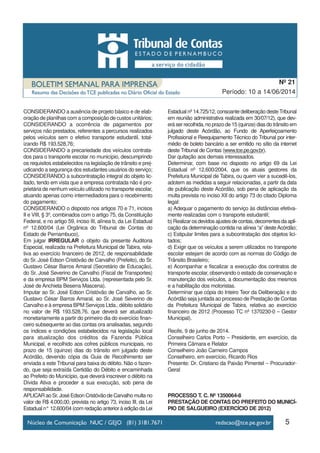 CONSIDERANDO a ausência de projeto básico e de elab-
oração de planilhas com a composição de custos unitários;
CONSIDERANDO a ocorrência de pagamentos por
serviços não prestados, referentes a percursos realizados
pelos veículos sem o efetivo transporte estudantil, total-
izando R$ 193.528,76;
CONSIDERANDO a precariedade dos veículos contrata-
dos para o transporte escolar no município, descumprindo
os requisitos estabelecidos na legislação de trânsito e prej-
udicando a segurança dos estudantes usuários do serviço;
CONSIDERANDO a subcontratação integral do objeto lic-
itado, tendo em vista que a empresa contratada não é pro-
prietária de nenhum veículo utilizado no transporte escolar,
atuando apenas como intermediadora para o recebimento
do pagamento;
CONSIDERANDO o disposto nos artigos 70 e 71, incisos
II e VIII, § 3º, combinados com o artigo 75, da Constituição
Federal, e no artigo 59, inciso III, alínea b, da Lei Estadual
nº 12.600/04 (Lei Orgânica do Tribunal de Contas do
Estado de Pernambuco),
Em julgar IRREGULAR o objeto da presente Auditoria
Especial, realizada na Prefeitura Municipal de Tabira, rela-
tiva ao exercício financeiro de 2012, de responsabilidade
do Sr. José Edson Cristóvão de Carvalho (Prefeito), do Sr.
Gustavo César Barros Amaral (Secretário de Educação),
do Sr. José Severino de Carvalho (Fiscal de Transportes)
e da empresa BPM Serviços Ltda. (representada pelo Sr.
José de Anchieta Beserra Mascena).
Imputar ao Sr. José Edson Cristóvão de Carvalho, ao Sr.
Gustavo César Barros Amaral, ao Sr. José Severino de
Carvalho e à empresa BPM Serviços Ltda., débito solidário
no valor de R$ 193.528,76, que deverá ser atualizado
monetariamente a partir do primeiro dia do exercício finan-
ceiro subsequente ao das contas ora analisadas, segundo
os índices e condições estabelecidos na legislação local
para atualização dos créditos da Fazenda Pública
Municipal, e recolhido aos cofres públicos municipais, no
prazo de 15 (quinze) dias do trânsito em julgado deste
Acórdão, devendo cópia da Guia de Recolhimento ser
enviada a este Tribunal para baixa do débito. Não o fazen-
do, que seja extraída Certidão do Débito e encaminhada
ao Prefeito do Município, que deverá inscrever o débito na
Dívida Ativa e proceder a sua execução, sob pena de
responsabilidade.
APLICAR ao Sr. José Edson Cristóvão de Carvalho multa no
valor de R$ 4.000,00, prevista no artigo 73, inciso III, da Lei
Estadual n° 12.600/04 (com redação anterior à edição da Lei
Estadual nº 14.725/12, consoante deliberação desteTribunal
em reunião administrativa realizada em 30/07/12), que dev-
erá ser recolhida, no prazo de 15 (quinze) dias do trânsito em
julgado deste Acórdão, ao Fundo de Aperfeiçoamento
Profissional e Reequipamento Técnico do Tribunal por inter-
médio de boleto bancário a ser emitido no sítio da internet
deste Tribunal de Contas (www.tce.pe.gov.br).
Dar quitação aos demais interessados.
Determinar, com base no disposto no artigo 69 da Lei
Estadual nº 12.600/2004, que os atuais gestores da
Prefeitura Municipal de Tabira, ou quem vier a sucedê-los,
adotem as medidas a seguir relacionadas, a partir da data
de publicação deste Acórdão, sob pena de aplicação da
multa prevista no inciso XII do artigo 73 do citado Diploma
legal:
a) Adequar o pagamento do serviço às distâncias efetiva-
mente realizadas com o transporte estudantil;
b)Realizarosdevidosajustesdecontas,decorrentesdaapli-
cação da determinação contida na alínea “a” desteAcórdão;
c) Estipular limites para a subcontratação dos objetos lici-
tados;
d) Exigir que os veículos a serem utilizados no transporte
escolar estejam de acordo com as normas do Código de
Trânsito Brasileiro;
e) Acompanhar e fiscalizar a execução dos contratos de
transporte escolar, observando o estado de conservação e
manutenção dos veículos, a documentação dos mesmos
e a habilitação dos motoristas.
Determinar que cópia do Inteiro Teor da Deliberação e do
Acórdão seja juntada ao processo de Prestação de Contas
da Prefeitura Municipal de Tabira, relativa ao exercício
financeiro de 2012 (Processo TC nº 1370230-0 – Gestor
Municipal).
Recife, 9 de junho de 2014.
Conselheiro Carlos Porto – Presidente, em exercício, da
Primeira Câmara e Relator
Conselheiro João Carneiro Campos
Conselheiro, em exercício, Ricardo Rios
Presente: Dr. Cristiano da Paixão Pimentel – Procurador-
Geral
PROCESSO T. C. Nº 1350064-8
PRESTAÇÃO DE CONTAS DO PREFEITO DO MUNICÍ-
PIO DE SALGUEIRO (EXERCÍCIO DE 2012)
5
Período: 10 a 14/06/2014
Nº 21
 