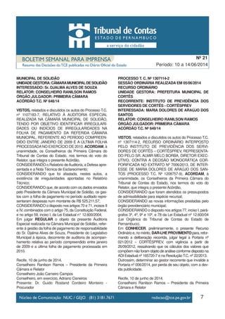 7
Período: 10 a 14/06/2014
Nº 21
MUNICIPAL DE SOLIDÃO
UNIDADEGESTORA:CÂMARAMUNICIPALDESOLIDÃO
INTERESSADO: Sr. DJALMA ALVES DE SOUZA
RELATOR: CONSELHEIRO RANILSON RAMOS
ÓRGÃO JULGADOR: PRIMEIRA CÂMARA
ACÓRDÃO T.C. Nº 648/14
VISTOS, relatados e discutidos os autos do Processo T.C.
nº 1107183-7, RELATIVO À AUDITORIA ESPECIAL
REALIZADA NA CÂMARA MUNICIPAL DE SOLIDÃO,
TENDO POR OBJETIVO IDENTIFICAR IRREGULARI-
DADES OU INDÍCIOS DE IRREGULARIDADES NA
FOLHA DE PAGAMENTO DA REFERIDA CÂMARA
MUNICIPAL, REFERENTE AO PERÍODO COMPREEN-
DIDO ENTRE JANEIRO DE 2009 E A ÚLTIMA FOLHA
PROCESSADANO EXERCÍCIO DE 2010, ACORDAM, à
unanimidade, os Conselheiros da Primeira Câmara do
Tribunal de Contas do Estado, nos termos do voto do
Relator, que integra o presente Acórdão,
CONSIDERANDO o Relatório deAuditoria, a Defesa apre-
sentada e a Nota Técnica de Esclarecimento;
CONSIDERANDO que foi afastada, nestes autos, a
existência de irregularidades apontadas no Relatório
Técnico;
CONSIDERANDO que, de acordo com os dados enviados
pelo Presidente da Câmara Municipal de Solidão, os gas-
tos com a folha de pagamento no período auditado repre-
sentaram despesas num montante de R$ 525.211,57;
CONSIDERANDO o disposto nos artigos 70 e 71, incisos II
e IV, combinados com o artigo 75, da Constituição Federal,
e no artigo 59, inciso I, da Lei Estadual n° 12.600/2004,
Em julgar REGULAR o objeto da presente Auditoria
Especial realizada na Câmara Municipal de Solidão, refer-
ente à gestão da folha de pagamento de responsabilidade
do Sr. Djalma Alves de Souza, Presidente do Legislativo
Municipal à época, decorrente de auditoria de acompan-
hamento relativa ao período compreendido entre janeiro
de 2009 e a última folha de pagamento processada em
2010.
Recife, 10 de junho de 2014.
Conselheiro Ranilson Ramos – Presidente da Primeira
Câmara e Relator
Conselheiro João Carneiro Campos
Conselheiro, em exercício, Adriano Cisneiros
Presente: Dr. Guido Rostand Cordeiro Monteiro -
Procurador
PROCESSO T. C. Nº 1307114-2
SESSÃO ORDINÁRIA REALIZADA EM 05/06/2014
RECURSO ORDINÁRIO
UNIDADE GESTORA: PREFEITURA MUNICIPAL DE
CORTÊS
RECORRENTE: INSTITUTO DE PREVIDÊNCIA DOS
SERVIDORES DE CORTÊS - CORTÊSPREV
INTERESSADA: MARIA DOLORES DE ARAÚJO DOS
SANTOS
RELATOR: CONSELHEIRO RANILSON RAMOS
ÓRGÃO JULGADOR: PRIMEIRA CÂMARA
ACÓRDÃO T.C. Nº 649/14
VISTOS, relatados e discutidos os autos do Processo T.C.
nº 1307114-2, RECURSO ORDINÁRIO INTERPOSTO
PELO INSTITUTO DE PREVIDÊNCIA DOS SERVI-
DORES DE CORTÊS – CORTÊSPREV, REPRESENTA-
DO PELO SR. ALMIR MELO BORBA, DIRETOR EXEC-
UTIVO, CONTRA A DECISÃO MONOCRÁTICA COR-
PORIFICADA NO EXTRATO Nº 7006/2013, DE INTER-
ESSE DE MARIA DOLORES DE ARAÚJO DOS SAN-
TOS (PROCESSO T.C. Nº 1208757-9), ACORDAM, à
unanimidade, os Conselheiros da Primeira Câmara do
Tribunal de Contas do Estado, nos termos do voto do
Relator, que integra o presente Acórdão,
CONSIDERANDO que foram atendidos os pressupostos
de admissibilidade para espécie recursal;
CONSIDERANDO as novas informações prestadas pelo
órgão previdenciário municipal;
CONSIDERANDO o disposto nos artigos 77, inciso I, pará-
grafos 3º, 4º, 9º e 10º, e 78 da Lei Estadual nº 12.600/04
(Lei Orgânica do Tribunal de Contas do Estado de
Pernambuco),
Em CONHECER, preliminarmente, o presente Recurso
Ordinárioe,nomérito,DAR-LHEPROVIMENTOpara,refor-
mando a deliberação recorrida, julgar legal a Portaria nº
021/2012 – CORTÊSPREV, com vigência a partir de
26/09/2012, ressalvando que os cálculos dos valores que
compõem não foram objeto de análise conforme disposto na
ADI Estadual nº 165720-7 e na Resolução T.C. nº 22/2013.
Outrossim, determinar ao gestor recorrente que invalide a
Portaria nº 006/2014, por perda de seu objeto, com a dev-
ida publicidade.
Recife, 10 de junho de 2014.
Conselheiro Ranilson Ramos – Presidente da Primeira
Câmara e Relator
 