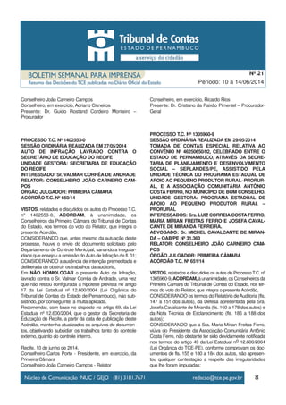 8
Período: 10 a 14/06/2014
Nº 21
Conselheiro João Carneiro Campos
Conselheiro, em exercício, Adriano Cisneiros
Presente: Dr. Guido Rostand Cordeiro Monteiro –
Procurador
PROCESSO T.C. Nº 1402553-0
SESSÃO ORDINÁRIA REALIZADA EM 27/05/2014
AUTO DE INFRAÇÃO LAVRADO CONTRA O
SECRETÁRIO DE EDUCAÇÃO DO RECIFE
UNIDADE GESTORA: SECRETARIA DE EDUCAÇÃO
DO RECIFE
INTERESSADO: Sr. VALMAR CORRÊA DE ANDRADE
RELATOR: CONSELHEIRO JOÃO CARNEIRO CAM-
POS
ÓRGÃO JULGADOR: PRIMEIRA CÂMARA
ACÓRDÃO T.C. Nº 650/14
VISTOS, relatados e discutidos os autos do Processo T.C.
nº 1402553-0, ACORDAM, à unanimidade, os
Conselheiros da Primeira Câmara do Tribunal de Contas
do Estado, nos termos do voto do Relator, que integra o
presente Acórdão,
CONSIDERANDO que, antes mesmo da autuação deste
processo, houve o envio do documento solicitado pelo
Departamento de Controle Municipal, sanando a irregular-
idade que ensejou a emissão doAuto de Infração de fl. 01;
CONSIDERANDO a ausência de intenção premeditada e
deliberada de obstruir os trabalhos da auditoria,
Em NÃO HOMOLOGAR o presente Auto de Infração,
lavrado contra o Sr. Valmar Corrêa de Andrade, uma vez
que não restou configurada a hipótese prevista no artigo
17 da Lei Estadual nº 12.600/2004 (Lei Orgânica do
Tribunal de Contas do Estado de Pernambuco), não sub-
sistindo, por conseguinte, a multa aplicada.
Recomendar, com base no disposto no artigo 69, da Lei
Estadual nº 12.600/2004, que o gestor da Secretaria de
Educação do Recife, a partir da data de publicação deste
Acórdão, mantenha atualizados os arquivos de documen-
tos, objetivando subsidiar os trabalhos tanto do controle
externo, quanto do controle interno.
Recife, 10 de junho de 2014.
Conselheiro Carlos Porto - Presidente, em exercício, da
Primeira Câmara
Conselheiro João Carneiro Campos - Relator
Conselheiro, em exercício, Ricardo Rios
Presente: Dr. Cristiano da Paixão Pimentel – Procurador-
Geral
PROCESSO T.C. Nº 1305960-9
SESSÃO ORDINÁRIA REALIZADA EM 29/05/2014
TOMADA DE CONTAS ESPECIAL RELATIVA AO
CONVÊNIO Nº 46250650/02, CELEBRADO ENTRE O
ESTADO DE PERNAMBUCO, ATRAVÉS DA SECRE-
TARIA DE PLANEJAMENTO E DESENVOLVIMENTO
SOCIAL – SEPLANDES/PE, ASSISTIDO PELA
UNIDADE TÉCNICA DO PROGRAMA ESTADUAL DE
APOIO AO PEQUENO PRODUTOR RURAL–PRORUR-
AL, E A ASSOCIAÇÃO COMUNITÁRIA ANTÔNIO
COSTA FERRO, NO MUNICÍPIO DE BOM CONSELHO.
UNIDADE GESTORA: PROGRAMA ESTADUAL DE
APOIO AO PEQUENO PRODUTOR RURAL –
PRORURAL
INTERESSADOS: Srs. LUIZ CORREIA COSTA FERRO,
MARIA MÍRIAN FREITAS FERRO E JOSEFA CAVAL-
CANTE DE MIRANDA FERREIRA.
ADVOGADO: Dr. MICHEL CAVALCANTE DE MIRAN-
DA – OAB/PE Nº 31.363
RELATOR: CONSELHEIRO JOÃO CARNEIRO CAM-
POS
ÓRGÃO JULGADOR: PRIMEIRA CÂMARA
ACÓRDÃO T.C. Nº 651/14
VISTOS, relatados e discutidos os autos do ProcessoT.C. nº
1305960-9,ACORDAM,àunanimidade,osConselheirosda
Primeira Câmara do Tribunal de Contas do Estado, nos ter-
mos do voto do Relator, que integra o presente Acórdão,
CONSIDERANDO os termos do Relatório deAuditoria (fls.
147 a 151 dos autos), da Defesa apresentada pela Sra.
Josefa Cavalcante de Miranda (fls. 160 a 178 dos autos) e
da Nota Técnica de Esclarecimento (fls. 186 a 188 dos
autos);
CONSIDERANDO que a Sra. Maria Mírian Freitas Ferro,
viúva do Presidente da Associação Comunitária Antônio
Costa Ferro, não obstante ter sido devidamente notificada
nos termos do artigo 49 da Lei Estadual no 12.600/2004
(Lei Orgânica do TCE-PE), conforme comprovam os doc-
umentos de fls. 155 e 180 a 184 dos autos, não apresen-
tou qualquer contestação a respeito das irregularidades
que lhe foram imputadas;
 