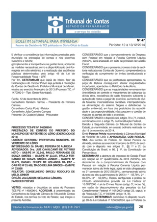 26
Período: 10 a 13/12/2014
Nº 47
f) Verificar a consistência das informações prestadas pelo
município na prestação de contas e nos sistemas
SAGRES e SISTN;
g) Implementar a transparência na gestão fiscal, adotando
as medidas necessárias, como a disponibilização de infor-
mações em sítio eletrônico e a realização das audiências
públicas determinadas pelo artigo 48 da Lei de
Responsabilidade Fiscal – LRF.
Por fim, DETERMINAR que cópia do Inteiro Teor da
Deliberação e do Parecer Prévio seja juntada à Prestação
de Contas de Gestão da Prefeitura Municipal de Manari,
relativa ao exercício financeiro de 2013 (Processo T.C. nº
1470092-0 – Tipo: Gestor Municipal).
Recife, 12 de dezembro de 2014.
Conselheiro Ranilson Ramos – Presidente da Primeira
Câmara
Conselheiro Carlos Porto - Relator
Conselheiro João Carneiro Campos
Presente: Dr. Gustavo Massa - Procurador
PROCESSO TCE-PE Nº 1460090-0
PRESTAÇÃO DE CONTAS DO PREFEITO DO
MUNICÍPIO DE VERTENTE DO LÉRIO (EXERCÍCIO DE
2013)
UNIDADE GESTORA: PREFEITURA MUNICIPAL DE
VERTENTE DO LÉRIO
INTERESSADO: Sr. DANIEL PEREIRA DE ALMEIDA
ADVOGADOS: Drs. LUIZ CAVALCANTI DE PETRIBÚ
NETO – 0AB/PE Nº 22.943, PAULO FERNANDO DE
SOUZA SIMÕES – OAB/PE Nº 23.337, PAULO FER-
NANDO DE SOUZA SIMÕES JÚNIOR – OAB/PE Nº
30.471, RAFAEL FELIPE DE HOLANDA DA PAZ –
OAB/PE Nº 33.488, TIAGO DE LIMASIMÕES – OAB/PE
Nº 33.868
RELATOR: CONSELHEIRO DIRCEU RODOLFO DE
MELO JÚNIOR
ÓRGÃO JULGADOR: SEGUNDA CÂMARA
PARECER PRÉVIO
VISTOS, relatados e discutidos os autos do Processo
TCE-PE nº 1460090-0, ACORDAM, à unanimidade, os
Conselheiros da Segunda Câmara do Tribunal de Contas
do Estado, nos termos do voto do Relator, que integra o
presente Acórdão,
CONSIDERANDO que o comprometimento da Despesa
com Pessoal em relação à Receita Corrente Líquida
(59,59%) será analisado em sede de processo de Gestão
Fiscal;
CONSIDERANDO que o presente processo trata de audi-
toria realizada nas Contas de Governo, compreendendo a
verificação do cumprimento de limites constitucionais e
legais;
CONSIDERANDO que as justificativas apresentadas na
peça de Defesa conseguiram afastar irregularidades
importantes, apontadas no Relatório de Auditoria;
CONSIDERANDO que as irregularidades remanescentes
(inexistência de controle e mecanismos de cobrança da
dívida ativa, inexistência de saldo financeiro suficiente à
quitação de restos a pagar do exercício, aumento da dívi-
da flutuante, inconsistências contábeis, intempestividade
na alimentação do sistema Sagres e deficiências na
gestão ambiental), em face dos postulados da razoabili-
dade e da proporcionalidade, não possuem o condão de
macular as contas de todo o exercício;
CONSIDERANDO o disposto nos artigos 70 e 71, inciso I,
combinados com o artigo 75, da Constituição Federal,
Decidiu a Segunda Câmara do Tribunal de Contas do
Estado, à unanimidade, em sessão ordinária realizada no
dia 18 de novembro de 2014,
Emitir Parecer Prévio recomendando à Câmara Municipal
de Vertente do Lério a APROVAÇÃO, COM RESSAL-
VAS, das contas do Prefeito, Sr. Daniel Perreira de
Almeida, relativas ao exercício financeiro de 2013, de acor-
do com o disposto nos artigos 31, §§ 1º e 2º, da
Constituição do Brasil, e 86, § 1º, da Constituição de
Pernambuco.
DETERMINAR a abertura de processo de Gestão Fiscal
em relação ao 3° quadrimestre de 2013 (59,59%), em
decorrência de o comprometimento da Despesa com
Pessoal em relação à Receita Corrente Líquida per-
manecer acima do limite legal, após ter sido ultrapassado
no 2° semestre de 2012 (55,51%), permanecendo acima
durante os três quadrimestres de 2013 (1° - 55,78%; 2° -
60,29%; 3° - 59,59%). Restou configurada a prática de
infração administrativa prevista na Lei Federal nº
10.028/2000 - Lei de Crimes Fiscais (artigo 5º, inciso IV),
em razão de descumprimento dos preceitos da Lei
Complementar Federal nº 101/2000 (artigo 23, caput), e
da Resolução T.C. nº 04/2009 (artigo 14, III).
Outrossim, DETERMINAR, com base no disposto no arti-
go 69 da Lei Estadual nº 12.600/2004, que o Prefeito do
 