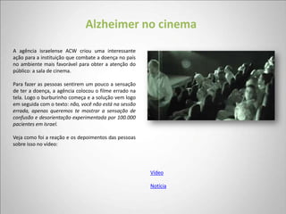 Alzheimer no cinema
A agência israelense ACW criou uma interessante
ação para a instituição que combate a doença no país
no ambiente mais favorável para obter a atenção do
público: a sala de cinema.

Para fazer as pessoas sentirem um pouco a sensação
de ter a doença, a agência colocou o filme errado na
tela. Logo o burburinho começa e a solução vem logo
em seguida com o texto: não, você não está na sessão
errada, apenas queremos te mostrar a sensação de
confusão e desorientação experimentada por 100.000
pacientes em Israel.

Veja como foi a reação e os depoimentos das pessoas
sobre isso no vídeo:




                                                       Vídeo

                                                       Notícia
 