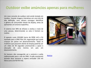 Outdoor exibe anúncios apenas para mulheres
Um novo conceito de outdoor está sendo testado em
Londres. Usando imagens interativas em uma tela de
alta definição, uma câmera consegue identificar
o gênero do consumidor diante do display, antes de
apresentar um anúncio específico.

O sistema tem 90% de eficácia e analisa o rosto de
uma pessoa, determinando se esta é homem ou
mulher.

O aparato custa £30,000 (cerca de R$96 mil) e foi
montado para a ONG Plan UK, organização que ajuda
crianças em países em desenvolvimento. Todas as
mulheres que passarem diante do display poderão ver
um vídeo de 40 segundos promovendo o apoio à
educação de uma menina em país em
desenvolvimento.

Os homens não conseguirão ver o anúncio e serão
redirecionado para o site da ONG. A ação acontecerá   Notícia
durante duas semanas e espera arrecadar 250 mil
libras (cerca de R$750 mil).
 