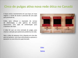 Circo de pulgas ativa nova rede ótica no Canadá
A Sears incluiu recentemente em suas lojas um novo
negócio: a venda de óculos e precisava de uma ação
para promovê-las.

Então, para reforçar a reputação do serviço
de oftalmologia, a LG2 agência de Quebec
desenvolveu uma ação de ambientação para
o banheiro das lojas.

A idéia foi usar um circo animado de pulgas, para
chamar a atenção para potenciais problemas de visão.

Veja o vídeo do pequeno circo, disposto em cima das
pias do banheiro, uma frase estimulando as pessoas a
passarem na nova ótica do supermercado.




                                                       Vídeo

                                                       Notícia
 