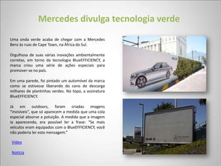 Mercedes divulga tecnologia verde
Uma onda verde acaba de chegar com a Mercedes
Benz às ruas de Cape Town, na África do Sul.

Orgulhosa de suas várias inovações ambientalmente
corretas, em torno da tecnologia BlueEFFICIENCY, a
marca criou uma série de ações especiais para
promover-se no país.

Em uma parede, foi pintado um automóvel da marca
como se estivesse liberando do cano de descarga
milhares de plantinhas verdes. No topo, a assinatura
BlueEFFICIENCY.

Já em outdoors, foram criadas imagens
“invisíveis”, que só aparecem a medida que uma cola
especial absorve a poluição. A medida que a imagem
ia aparecendo, era possível ler a frase: “Se mais
veículos eram equipados com o BlueEFFICIENCY, você
não poderia ler esta mensagem.”

Vídeo

Notícia
 