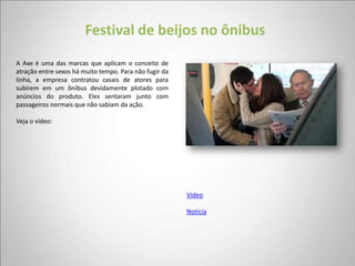 Festival de beijos no ônibus
A Axe é uma das marcas que aplicam o conceito de
atração entre sexos há muito tempo. Para não fugir da
linha, a empresa contratou casais de atores para
subirem em um ônibus devidamente plotado com
anúncios do produto. Eles sentaram junto com
passageiros normais que não sabiam da ação.

Veja o vídeo:




                                                        Vídeo

                                                        Notícia
 