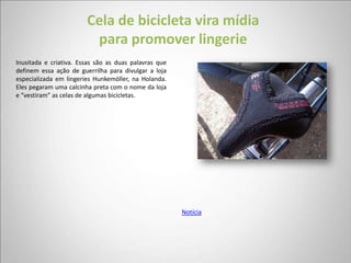 Cela de bicicleta vira mídia
                         para promover lingerie
Inusitada e criativa. Essas são as duas palavras que
definem essa ação de guerrilha para divulgar a loja
especializada em lingeries Hunkemöller, na Holanda.
Eles pegaram uma calcinha preta com o nome da loja
e “vestiram” as celas de algumas bicicletas.




                                                       Notícia
 