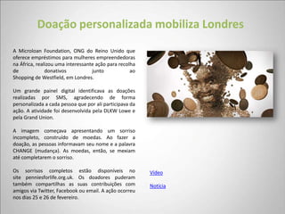 Doação personalizada mobiliza Londres
A Microloan Foundation, ONG do Reino Unido que
oferece empréstimos para mulheres empreendedoras
na África, realizou uma interessante ação para recolha
de             donativos           junto            ao
Shopping de Westfield, em Londres.

Um grande painel digital identificava as doações
realizadas por SMS, agradecendo de forma
personalizada a cada pessoa que por ali participava da
ação. A atividade foi desenvolvida pela DLKW Lowe e
pela Grand Union.

A imagem começava apresentando um sorriso
incompleto, construído de moedas. Ao fazer a
doação, as pessoas informavam seu nome e a palavra
CHANGE (mudança). As moedas, então, se mexiam
até completarem o sorriso.

Os sorrisos completos estão disponíveis no               Vídeo
site penniesforlife.org.uk. Os doadores puderam
também compartilhas as suas contribuições com            Notícia
amigos via Twitter, Facebook ou email. A ação ocorreu
nos dias 25 e 26 de fevereiro.
 