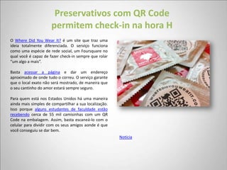 Preservativos com QR Code
                      permitem check-in na hora H
O Where Did You Wear It? é um site que traz uma
ideia totalmente diferenciada. O serviço funciona
como uma espécie de rede social, um Foursquare no
qual você é capaz de fazer check-in sempre que rolar
“um algo a mais”.

Basta acessar a página e dar um endereço
aproximado de onde tudo o correu. O serviço garante
que o local exato não será mostrado, de maneira que
o seu cantinho do amor estará sempre seguro.

Para quem está nos Estados Unidos há uma maneira
ainda mais simples de compartilhar a sua localização.
Isso porque alguns estudantes de faculdade estão
recebendo cerca de 55 mil camisinhas com um QR
Code na embalagem. Assim, basta escaneá-lo com o
celular para dividir com os seus amigos aonde é que
você conseguiu se dar bem.
                                                        Notícia
 