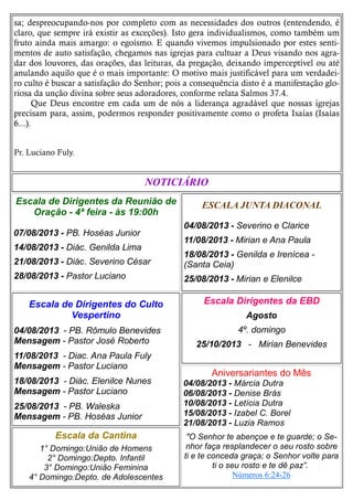 sa; despreocupando-nos por completo com as necessidades dos outros (entendendo, é
claro, que sempre irá existir as exceções). Isto gera individualismos, como também um
fruto ainda mais amargo: o egoísmo. E quando vivemos impulsionado por estes senti-
mentos de auto satisfação, chegamos nas igrejas para cultuar a Deus visando nos agra-
dar dos louvores, das orações, das leituras, da pregação, deixando imperceptível ou até
anulando aquilo que é o mais importante: O motivo mais justificável para um verdadei-
ro culto é buscar a satisfação do Senhor; pois a consequência disto é a manifestação glo-
riosa da unção divina sobre seus adoradores, conforme relata Salmos 37.4.
Que Deus encontre em cada um de nós a liderança agradável que nossas igrejas
precisam para, assim, podermos responder positivamente como o profeta Isaías (Isaías
6...).
Pr. Luciano Fuly.
ESCALA JUNTA DIACONAL
04/08/2013 - Severino e Clarice
11/08/2013 - Mirian e Ana Paula
18/08/2013 - Genilda e Irenícea -
(Santa Ceia)
25/08/2013 - Mirian e Elenilce
Escala da Cantina
1° Domingo:União de Homens
2° Domingo:Depto. Infantil
3° Domingo:União Feminina
4° Domingo:Depto. de Adolescentes
Escala Dirigentes da EBD
Agosto
4º. domingo
25/10/2013 - Mirian Benevides
Escala de Dirigentes do Culto
Vespertino
04/08/2013 - PB. Rômulo Benevides
Mensagem - Pastor José Roberto
11/08/2013 - Diac. Ana Paula Fuly
Mensagem - Pastor Luciano
18/08/2013 - Diác. Elenilce Nunes
Mensagem - Pastor Luciano
25/08/2013 - PB. Waleska
Mensagem - PB. Hoséas Junior
NOTICIÁRIO
Escala de Dirigentes da Reunião de
Oração - 4ª feira - às 19:00h
07/08/2013 - PB. Hoséas Junior
14/08/2013 - Diác. Genilda Lima
21/08/2013 - Diác. Severino César
28/08/2013 - Pastor Luciano
Aniversariantes do Mês
04/08/2013 - Márcia Dutra
06/08/2013 - Denise Brás
10/08/2013 - Letícia Dutra
15/08/2013 - Izabel C. Borel
21/08/2013 - Luzia Ramos
"O Senhor te abençoe e te guarde; o Se-
nhor faça resplandecer o seu rosto sobre
ti e te conceda graça; o Senhor volte para
ti o seu rosto e te dê paz”.
Números 6:24-26
 