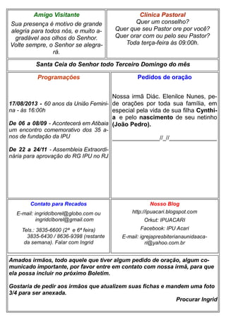 Clínica Pastoral
Quer um conselho?
Quer que seu Pastor ore por você?
Quer orar com ou pelo seu Pastor?
Toda terça-feira às 09:00h.
Nosso Blog
http://ipuacari.blogspot.com
Orkut: IPUACARI
Facebook: IPU Acari
E-mail: igrejapresbiterianaunidaaca-
ri@yahoo.com.br
Santa Ceia do Senhor todo Terceiro Domingo do mês
Programações
17/08/2013 - 60 anos da União Femini-
na - às 16:00h
De 06 a 08/09 - Acontecerá em Atibaia
um encontro comemorativo dos 35 a-
nos de fundação da IPU
De 22 a 24/11 - Assembleia Extraordi-
nária para aprovação do RG IPU no RJ
Contato para Recados
E-mail: ingridclborel@globo.com ou
ingridclborel@gmail.com
Tels.: 3835-6600 (2ª e 6ª feira)
3835-6430 / 8636-9398 (restante
da semana). Falar com Ingrid
Amigo Visitante
Sua presença é motivo de grande
alegria para todos nós, e muito a-
gradável aos olhos do Senhor.
Volte sempre, o Senhor se alegra-
rá.
Amados irmãos, todo aquele que tiver algum pedido de oração, algum co-
municado importante, por favor entre em contato com nossa irmã, para que
ela possa incluir no próximo Boletim.
Gostaria de pedir aos irmãos que atualizem suas fichas e mandem uma foto
3/4 para ser anexada.
Procurar Ingrid
Pedidos de oração
Nossa irmã Diác. Elenilce Nunes, pe-
de orações por toda sua família, em
especial pela vida de sua filha Cynthi-
a e pelo nascimento de seu netinho
(João Pedro).
_______________//_//_______________
 