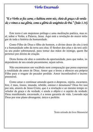 Verbo Encarnado
“E o Verbo se fez carne, e habitou entre nós, cheio de graça e de verda-
de; e vimos a sua glória, como a glória do unigênito do Pai.” (João 1.14).
Este texto é um majestoso prólogo e uma meditação poética, mas re-
al, sobre o Verbo, a Palavra, Jesus. Aqui está a revelação do maior mila-
gre de toda a história da humanidade.
Como Filho de Deus e filho do homem, o divino desce do céu à terá
e a humanidade sobe da terra aos céus. O Senhor dos céus e da terá utili-
za seu poder sobrenatural, para tomar das mãos do inimigo, quem lhe
pertence por direito de criação.
Desta forma ele abre o caminho da oportunidade, para que todos, in-
dependente de seu estado pecaminoso, sejam salvos.
Não encontramos um vocábulo nem comparação que possa expressar
a totalidade do amor de Deus. Amor que o levou a oferecer seu próprio
Filho para o resgate do pecador perdido. Amor inconfundível e incom-
preensível.
Como amar e continuar amando quem o despreza, rejeita, escarnece,
fere, é mau, tirano, imundo, rebelde, omisso e desumano? Deus fez isso
por nós, através de Jesus Cristo, que é a revelação e ao mesmo tempo re-
velador da graça e da verdade, e ainda o objeto e o sujeito da verdade.
Deus manifestado, encarnado, é a nossa garantia de vida. Louvado seja
Deus por esse plano abrangente, único e perfeito.
Texto retirado do livro Manancial
 