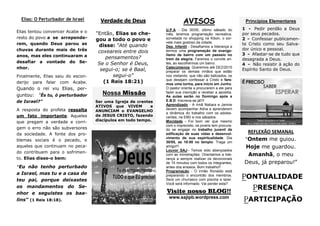 PONTUALIDADE
PRESENÇA
PARTICIPAÇÃO
REFLEXÃO SEMANAL
“Ontem me guiou.
Hoje me guardou.
Amanhã, o meu
Deus, já preparou!”
AVISOS
U.P.A - Dia 30/05, último sábado do
mês, teremos programação recreativa:
sorvetada no shopping na Kibon, o sor-
vete mais gostoso da cidade.
Dep. Infantil - Desafiamos a liderança a
termos uma programação de evange-
lismo de bairro com um passeio no
trem da alegria. Faremos o convite an-
tes, ao escolhermos um bairro.
Catecúmenos Queremos até DEZ/2015
preparar os demais irmãos que estão
nos visitando, que não são batizados, os
que desejam confessar a Cristo e fare-
mos uma turma, para início em Junho.
O pastor orienta a procurarem a ele para
fazer sua inscrição e receber a apostila.
As aulas serão no Domingo após a
E.B.D. Inscreva-se já!!!!
Aprendizado - A irmã Natiara e Jamire
devem acompanhar Adna e aprenderem
a dinâmica do trabalho com os adoles-
centes, na EBD e nos sábados.
Mocidade - Foi bom ver que mesmo
com o imprevisto, os jovens tem procura-
do se engajar no trabalho juvenil de
edificação de suas vidas e desenvol-
vimento de sua espiritualidade. Dia
30/05, as 18:00 no templo. Traga um
amigo!!!
Louvor SAJ– Temos sido abençoados
com as ministrações. Orientamos a lide-
rança a sempre realizar os devocionais
de 15 minutos com todos os integrantes,
antes dos ensaios. Bom trabalho!!
Programação - O irmão Ronaldo está
preparando o encontrão dos membros.
Será um churrasco com piscina e lazer.
Você será informado. Vai perder esta?
Verdade de Deus
"Então, Elias se che-
gou a todo o povo e
disse: "Até quando
coxeareis entre dois
pensamentos?
Se o Senhor é Deus,
segui-o; se é Baal,
segui-o"
(1 Reis 18:21)
Elias: O Perturbador de Israel
Visite nosso BLOG!!
www.sajipb.wordpress.com
Nossa Missão
Ser uma Igreja de crentes
ATIVOS que VIVEM e
ANUNCIAM o EVANGELHO
de JESUS CRISTO, fazendo
discípulos em todo tempo.
Elias tentou convencer Acabe e o
resto do povo a se arrepende-
rem, quando Deus parou as
chuvas durante mais de três
anos, mas eles continuaram a
desafiar a vontade do Se-
nhor.
Finalmente, Elias saiu do escon-
derijo para falar com Acabe.
Quando o rei viu Elias, per-
guntou: "És tu, ó perturbador
de Israel?"
A resposta do profeta ressalta
um fato importante. Aqueles
que pregam a verdade e corri-
gem o erro não são subversores
da sociedade. A fonte dos pro-
blemas sociais é o pecado, e
aqueles que continuam no peca-
do contribuem para o sofrimen-
to. Elias disse-o bem:
"Eu não tenho perturbado
a Israel, mas tu e a casa de
teu pai, porque deixastes
os mandamentos do Se-
nhor e seguistes os baa-
lins" (1 Reis 18:18).
Princípios Elementares
1 - Pedir perdão a Deus
por seus pecados.
2 - Confessar publicamen-
te Cristo como seu Salva-
dor único e pessoal.
3 - Afastar-se de tudo que
desagrada a Deus.
4 - Não resistir à ação do
Espírito Santo de Deus.
 