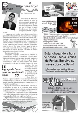 P
Com a

 alavra
                      Graça para hoje!

                                  Rev. Lucas Guimarães
                                                                           3468-2288
                                                                       Uma palavra amiga para
                                                                       todas as horas da vida!
                                                                                                                       FELIZ
                                                                                                                ANIVERSÁRIO!

                                                                                                           12/07 - Mônique
                                                                                                                   Santos
                                   Não existe um banco dos
                               méritos para nós. A vitória de
                                                                                                                      Sob
                                                                     Série de mensagens
                               ontem não garante que a derrota
                               não bata à nossa porta hoje. Uma
                                                                     a partir do dia 17/07                           a luz
                                                                                às 19h00.
                               vida de virtude pode cair no vacilo                                                     da fé
                               de um segundo. Oswald
                               Chambers, autor do devocionário
                               Tudo para ele, falando a respeito,
escreve:
     ‘‘A graça que você recebeu ontem não serve para hoje. A          - TERÇAS: Estudo na casa dos irmãos a partir das 20h00.
graça é o favor transbordante de Deus; é um recurso com o qual        Interessados procurar o Sr. João Dionísio.
sempre podemos contar. Não é uma questão de orar e de pedir a         - SEXTAS: Reunião de oração às 19h00 no templo. Participe!
Deus que o ajude; trata-se de apropriar-se agora da graça de          - BLOG: Visite nosso site:
Deus. Nós fazemos da oração a preparação prévia para o nosso          www.igrejavitoria.com.br
trabalho; na Bíblia nunca é assim. A oração é a prática de se
                                                                      - AGENDA PASTORAL: O Rev. Lucas
recorrer à graça de Deus. Não diga: ‘Suportarei isto até poder
retirar-me e orar.’ Ore agora; recorra à graça de Deus no             estará nas tardes de terças e quintas
momento da necessidade. A oração é uma prática, e não apenas a        disponível para aconselhamentos e visitas.
ação reflexa da devoção. A oração é o último ato em que
aprendemos a recorrer à graça de Deus.’’
     Chambers aconselha-nos:
     ‘‘Nos açoites, nas prisões, nos tumultos, nos trabalhos. Em
                                                                        Estar chegando a hora
todas essas situação recorra à graça de Deus, e você e os outros
ficarão maravilhados. Recorra agora, não daqui a pouco. A              de nossa Escola Bíblica
palavra-chave do vocabulário espiritual é agora. Que as
circunstâncias o levem para onde quiserem, mas continue                 de Férias. Envolva-se
recorrendo á graça de Deus em todas as condições em que se
                                          encontrar. Uma das             nessa obra de Deus!
                                          maiores provas de que
                                          você está se valendo da         Informações com Neide e Márcia.
                                          graça de Deus é se, ao
                                          ser humilhado manifes-          Você pode ajudar, convidar e orar!
                                          tar apenas a graça de
                                          Deus, e nada mais.’’
                                               Deus disse para

                                                                       Quinde às 20h00
Paulo que a graça dele bastava à sua vida. Aprendida a lição,
Paulo buscou a graça e viveu por ela. Todas as circunstâncias de
sua vida foram oportunidades para buscar a graça, ter a graça e
                                                                            as
manifestar a graça de Deus.
     A graça de Deus deve ser alimento diário. Ela deve ser
                                                                         Vi ória
recebida antes do nascer do sol e continuar sendo recebida                  Estudos bíblicos para você
mesmo depois que as estrelas brilhem no céu. Aquele que pede,
recebe, e aquele que busca, encontra! Chambers conclui:
                                                                                crescer na graça e
     ‘‘Não guarde nada. Extravasse o que você tem de melhor,               conhecimento de Jesus Cristo
esteja sempre desprovido. Nunca seja diplomático e protetor com
o tesouro que Deus lhe dá. Essa é a pobreza triunfante’’.
     A graça e o poder de Deus é para hoje! Você precisa dela para
vencer. Você precisa dela para sobreviver. Você precisa dela para
se restabelecer. A graça de Deus é suficiente. Busque-a!
     Tenha uma semana abençoada por Deus!                            Projeto da
                                                                     frente do
                                                                     Templo da
www.igrejavitoria.com.br                                             Igreja Vitória
 