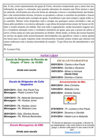 são. E nós, como representantes da igreja de Cristo, devemos compreender que a maior das manifestações da igreja é a adoração; pois quando adoramos da maneira que Deus merece e quer
ser adorado, devolvendo aos céus em forma de adoração e louvor o reconhecimento das bondades e das misericórdias divinas, levamos os pecadores a deixar o caminho da perdição e buscar
o caminho da salvação pelo exemplo da igreja. O problema é que nem sempre a igreja trilha esse caminho. Muitas vezes desperdiça toda a energia em quaisquer outras atividades e não na
busca pelos perdidos e na sincera adoração; o que deixa de proporcionar prazer de buscar ao Senhor e resulta somente em enfado. Daí vem todo o esgotamento, sendo necessário resgatar tanto a verdadeira adoração como o verdadeiro ministério da igreja, para que o prazer de adorar e
servir a Deus esteja no culto que prestamos ao Senhor. Deste modo, as férias das nossas funções
no serviço da igreja serão prazerosamente interrompidas nas agradáveis visitas a outras igrejas
em locais para os quais viajamos onde encontraremos reunidos nossos irmãos que adoram em
outros endereços com a mesma sinceridade de coração. E que Deus nos dê entendimento e nos
abençoe.
Pr. Luciano Fuly.

NOTICIÁRIO
Escala de Dirigentes da Reunião de
Oração - 4ª feira - às 19:00h

ESCALA JUNTA DIACONAL

Ainda sem escala

05/01/2014 - Clarice e Ana Paula
12/01/2014 - Genilda e Severino
19/01/2014 - Mírian e Irenícea
(Santa Ceia)
26/01/2014 - Elenilce e Clarice

Escala de Dirigentes do Culto
Vespertino

Aniversariantes do Mês
09/01/2014 - Aline Christine

05/01/2014 - Diác. Ana Paula Fuly
Mensagem - Pastor Luciano Fuly

13/01/2014 - Waleska Lima
26/01/2014 - Andréia Santos

12/01/2014 - Pb. Abilande Damasceno
Mensagem - Pb. Hoséas Júnior
19/01/2014 - Pb. Hoséas Júnior
Mensagem - Pb. Waleska Lima
26/01/2014 - Diác. Elenilce Nunes
Mensagem - Pb. Rômulo Benevides

Escala Mensageiros da EBD
Ainda sem escala

27/0182014 - Pr. Luciano e Ana Paula
31/01/2014 - Severino e Genilda
31/01/2014 - Hebert Levi e Abilande
"O Senhor te abençoe e te guarde; o Senhor faça resplandecer o seu rosto sobre ti e te conceda
graça; o Senhor volte para ti o seu rosto e te dê
paz”.
Números 6:24-26

 