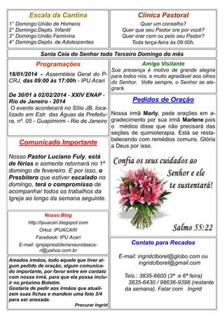Escala da Cantina
1° Domingo:União de Homens
2° Domingo:Depto. Infantil
3° Domingo:União Feminina
4° Domingo:Depto. de Adolescentes

Clínica Pastoral
Quer um conselho?
Quer que seu Pastor ore por você?
Quer orar com ou pelo seu Pastor?
Toda terça-feira às 09:00h.

Santa Ceia do Senhor todo Terceiro Domingo do mês

Programações

Amigo Visitante
Sua presença é motivo de grande alegria

18/01/2014 - Assembleia Geral do P- para todos nós, e muito agradável aos olhos
CRJ, das 09:00 às 17:00h - IPU Acari do Senhor. Volte sempre, o Senhor se alegrará.

De 30/01 à 02/02/2014 - XXIV ENAP Pedidos de Oração
Rio de Janeiro - 2014
O evento acontecerá no Sítio JB, localizado em Estr. das Águas da Prefeitu- Nossa irmã Marly, pede orações em ara, nº. 05 - Guapimirim - Rio de Janeiro gradecimento por sua irmã Marlene pois
o médico disse que não precisará das
seções de quimioterapia. Está se restabelecendo com remédios comuns. Glória
Comunicado Importante
a Deus por isso.

Nosso Pastor Luciano Fuly, está
de férias e somente retornará no 1º
domingo de fevereiro. E por isso, o
Presbítero que estiver escalado no
domingo, terá o compromisso de
acompanhar todos os trabalhos da
Igreja ao longo da semana seguinte.
Nosso Blog
http://ipuacari.blogspot.com
Orkut: IPUACARI
Facebook: IPU Acari
E-mail: igrejapresbiterianaunidaacari@yahoo.com.br
Amados irmãos, todo aquele que tiver algum pedido de oração, algum comunicado importante, por favor entre em contato
com nossa irmã, para que ela possa incluir no próximo Boletim.
Gostaria de pedir aos irmãos que atualizem suas fichas e mandem uma foto 3/4
para ser anexada.
Procurar Ingrid

Contato para Recados
E-mail: ingridclborel@globo.com ou
ingridclborel@gmail.com
Tels.: 3835-6600 (3ª e 6ª feira)
3835-6430 / 98636-9398 (restante
da semana). Falar com Ingrid

 