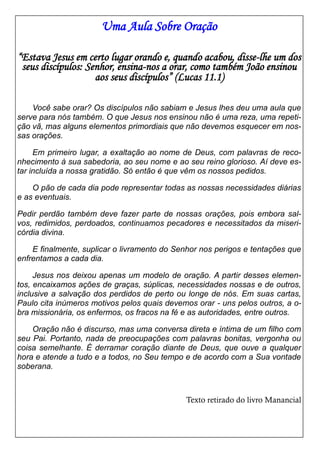 Uma Aula Sobre Oração
“Estava Jesus em certo lugar orando e, quando acabou, disse-lhe um dos
seus discípulos: Senhor, ensina-nos a orar, como também João ensinou
aos seus discípulos” (Lucas 11.1)
Você sabe orar? Os discípulos não sabiam e Jesus lhes deu uma aula que
serve para nós também. O que Jesus nos ensinou não é uma reza, uma repetição vã, mas alguns elementos primordiais que não devemos esquecer em nossas orações.
Em primeiro lugar, a exaltação ao nome de Deus, com palavras de reconhecimento à sua sabedoria, ao seu nome e ao seu reino glorioso. Aí deve estar incluída a nossa gratidão. Só então é que vêm os nossos pedidos.
O pão de cada dia pode representar todas as nossas necessidades diárias
e as eventuais.
Pedir perdão também deve fazer parte de nossas orações, pois embora salvos, redimidos, perdoados, continuamos pecadores e necessitados da misericórdia divina.
E finalmente, suplicar o livramento do Senhor nos perigos e tentações que
enfrentamos a cada dia.
Jesus nos deixou apenas um modelo de oração. A partir desses elementos, encaixamos ações de graças, súplicas, necessidades nossas e de outros,
inclusive a salvação dos perdidos de perto ou longe de nós. Em suas cartas,
Paulo cita inúmeros motivos pelos quais devemos orar - uns pelos outros, a obra missionária, os enfermos, os fracos na fé e as autoridades, entre outros.
Oração não é discurso, mas uma conversa direta e íntima de um filho com
seu Pai. Portanto, nada de preocupações com palavras bonitas, vergonha ou
coisa semelhante. É derramar coração diante de Deus, que ouve a qualquer
hora e atende a tudo e a todos, no Seu tempo e de acordo com a Sua vontade
soberana.

Texto retirado do livro Manancial

 