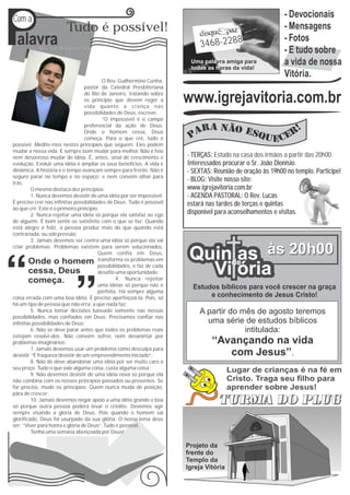 P
Com a                                                                                                        - Devocionais
                         Tudo é possível!                                                                    - Mensagens
  alavra    Rev. Lucas Guimarães
                                                                              3468-2288
                                                                                                             - Fotos
                                                                                                             - E tudo sobre
                                                                          Uma palavra amiga para
                                                                          todas as horas da vida!
                                                                                                             a vida de nossa
                                                                                                             Vitória.
                                           O Rev. Guilhermino Cunha,
                                   pastor da Catedral Presbiteriana
                                                                                              Sob
                                   do Rio de Janeiro, tratando sobre
                                   os princípio que devem reger a
                                   vida quanto a crença nas
                                                                         www.igrejavitoria.com.br
                                                                                             a luz
                                   possibilidades de Deus, escreve:                                                      da fé
                                           “O impossível é o campo
                                   preferencial da ação de Deus.
                                   Onde o homem cessa, Deus
                                   começa. Para o que crê, tudo é
possível. Medite-mos nestes princípios que seguem. Eles podem
mudar a nossa vida. É sempre bom mudar para melhor. Não é feio
nem desonroso mudar de idéia. É, antes, sinal de crescimento e           - TERÇAS: Estudo na casa dos irmãos a partir das 20h00.
evolução. Evoluir uma idéia é ampliar os seus benefícios. A vida é       Interessados procurar o Sr. João Dionísio.
dinâmica. A história e o tempo avançam sempre para frente. Não é         - SEXTAS: Reunião de oração às 19h00 no templo. Participe!
seguro parar no tempo e no espaço; e nem convém olhar para
trás.
                                                                         - BLOG: Visite nosso site:
         O mesmo destaca dez princípios:                                 www.igrejavitoria.com.br
         1. Nunca devemos desistir de uma idéia por ser impossível.      - AGENDA PASTORAL: O Rev. Lucas
É preciso crer nas infinitas possibilidades de Deus. Tudo é possível     estará nas tardes de terças e quintas
ao que crê. Este é o primeiro princípio;
         2. Nunca rejeitar uma idéia só porque ela satisfaz ao ego       disponível para aconselhamentos e visitas.
de alguém. É bom sentir-se satisfeito com o que se faz. Quando
está alegre e feliz, a pessoa produz mais do que quando está
contrariada, ou sob pressão;
         3. Jamais devemos ser contra uma idéia só porque ela vai


                                                                          Quinde às 20h00
criar problemas. Problemas existem para serem solucionados.
                                         Quem confia em Deus,
                                         transforma os problemas em            as
                                         possibilidades, e faz de cada
                                         desafio uma oportunidade;
                                                 4. Nunca rejeitar
                                                                            Vi ória
                                         uma idéias só porque não é        Estudos bíblicos para você crescer na graça
                                         perfeita. Há sempre alguma
coisa errada com uma boa idéia. É preciso aperfeiçoá-la. Pois, só               e conhecimento de Jesus Cristo!
há um tipo de pessoa que não erra: a que nada faz;
         5. Nunca tomar decisões baseado somente nas nossas                  A partir do mês de agosto teremos
possibilidades, mas confiados em Deus. Precisamos confiar nas
infinitas possibilidades de Deus;                                              uma série de estudos bíblicos
         6. Não se deve parar antes que todos os problemas reais                          intitulada:
estejam resolvi-dos. Não convém sofrer, nem desanimar por
problemas imaginários;                                                            ‘‘Avançando na vida
         7. Jamais devemos usar um problema como desculpa para
desistir. “É fraqueza desistir de um empreendimento iniciado”;                        com Jesus’’.
         8. Não de deve abandonar uma idéia por ser muito caro o
seu preço. Tudo o que vale alguma coisa, custa alguma coisa;                              Lugar de crianças é na fé em
         9. Não devemos desistir de uma idéia nova só porque ela
não combina com os nossos princípios passados ou presentes. Se                            Cristo. Traga seu filho para
for preciso, mude os princípios. Quem nunca muda de posição,                              aprender sobre Jesus!
pára de crescer;
         10. Jamais devemos negar apoio a uma idéia grande e boa
só porque outra pessoa poderá levar o crédito. Devemos agir
sempre visando a glória de Deus. Pois quando o homem sai
glorificado, Deus foi usurpado da sua glória. O nosso lema deve
ser: “Viver para honra e glória de Deus”. Tudo é possível.
         Tenha uma semana abençoada por Deus!

                                                                         Projeto da
                                                                         frente do
                                                                         Templo da
                                                                         Igreja Vitória
 