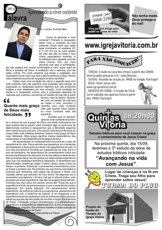 P
Com a

 alavra
                     Aprendendo a viver contente

                              Rev. Lucas Guimarães
                                                                           3468-2288
                                                                       Uma palavra amiga para
                                                                       todas as horas da vida!
                                                                                                          Não tenha medo.
                                                                                                          Deus protege-o
                                                                                                          do mal!


                                       Como se aprende a viver
                               contente? Primeiro é necessário                             Sob
                               saber viver a condição de vida
                               presente. Paulo dizia que sabia
                               estar humilhado ou exaltado (Fl.
                                                                      www.igrejavitoria.com.br
                                                                                          a luz
                               4.11-13). Em um ou outro estado
                               de vida, ele não se iludia e nem
                                                                                                                      da fé
                               criava expectativas ilusórias. A
                               humilhação não o agredia, pois ele
                               sabia vivê-la. Ora, por mais
                               perversa que seja a humilhação,
ela não poderá tirar nossa humanidade e nem nosso valor de
filhos e amados de Deus. A exaltação não o seduzia, pois ele
sabia vivê-la. Por mais sedutora que fosse a exaltação, era           - TERÇAS: Estudo na casa dos irmãos a partir das 20h00.
necessário tornar claro que toda a glória pertence a Deus. Nosso      Interessados procurar o Sr. João Dionísio.
valor e estima encontra-se na graça e no amor de Deus!                - SEXTAS: Reunião de oração às 19h00 no templo. Participe!
        Saber viver uma condição de vida é o segredo para uma
vida contente. Isto não significa uma proibição para pensar na        - BLOG: Visite nosso site:
superação ou resignação perene. Significa que não produzirei          www.igrejavitoria.com.br
ilusões e nem desespero em meu coração. Uma condição se
impõe e é necessário vivê-la, pois a superação depende da             - ENSAIOS DO CORAL: O ensaio do Coral
resposta que a damos. Vencemos um estado de vida não a partir         será realizado nas quartas-feiras a partir
                                 de fora, mas de dentro. Quando       das 19h00. Participe!
                                 sei viver um estado de vida que
                                 se impõe a mim, encontro o
                                 caminho para viver contente
                                 nele (até quando Deus quiser)
                                 ou viver contente nele até


                                                                       Quinde às 20h00
                                 superá-lo.
                                         Acredito que no aprendi-
                                 zado do viver contente encontra-           as
se o ensino de que a graça de Deus nos basta. Esforçamo-nos
para superar isto ou aquilo, para conseguir algo ou para viver de
determinado maneira e esquecemos que a felicidade depende
bem menos do que tudo isto. Ora, quanto mais bens e serviços ao
                                                                         Vi ória
nosso redor mais infelizes seremos. Quanto mais graça de Deus           Estudos bíblicos para você crescer na graça
mais felicidade. Mais graça significa menos dependência das                  e conhecimento de Jesus Cristo!
coisas daqui e mais dependência da alegria de Deus.
        No aprendizado do contentamento encontra-se o valor da
experiência de vida. Deus permite que passemos por momentos                Na próxima quinta, dia 15/09,
de tribulações e dores para nos levar a ter experiências de vida. O
livro dos provérbios é formado por experiências de vida. Ele é o          teremos o 3º estudo da série de
livro de sabedoria. No aprendizado do contentamento Deus nos
leva às experiências de vida para nos tornar sábios e experientes.
                                                                             estudos bíblicos intitulada:
Nas provações Deus nos faz passar por determinada experiência
para que nas tentações tenhamos sabedoria. É lamentável que
                                                                             ‘‘Avançando na vida
determinados problemas sejam vividos várias vezes como se
fossem a primeira. Sofremos, murmuramos e lamentamos como
                                                                                 com Jesus’’.
se fosse a primeira vez. Na primeira vez que fomos caluniados é
possível que tenhamos sido pegos de surpresa e tenha nos                               Lugar de crianças é na fé em
causado danos que precisou da cura divina. Na segunda vez é
necessário que digamos: “Já sei o mal que a calúnia produz, pois                       Cristo. Traga seu filho para
já passei por essa experiência. Ela não me pegará desprevenido.                        aprender sobre Jesus!
Conheço seu mal. Deus me vacinou contra ela!” Paulo diz que a
experiência é fruto da perseverança, e que a experiência produz
esperança. Em outras palavras. Por perseveramos temos
experiência. Se sofremos calúnia e a suportamos, passamos a ter
experiência com a dinâmica da calúnia. E se chegamos a ter
experiência teremos esperança, pois se sobrevivemos a calúnia a
sabemos que ela não tem poder de nos tirar o futuro. Eis a fórmula
de Paulo: “tribulação produz perseverança; e a perseverança,
experiência; e a experiência, esperança (Rm. 5.3-4). A esperança
não confunde ninguém. Ela orienta e mantém o nosso coração na         Projeto da
poderosa força do amor de Deus!                                       frente do
         Tenha uma semana abençoada por Deus!                         Templo da
                                                                      Igreja Vitória
 
