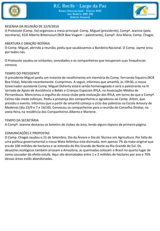 RESENHA DA REUNIÃO DE 22/9/2010O Protocolo (Comp. Ilo) organizou a mesa principal: Comp. Miguel (presidente), Compª. Jeanine (pela secretaria), EGD Alberto Bittencourt (RCR Boa Viagem – palestrante), Compª. Ana Maria, Comp. Chagas. ABERTURA E ORAÇÃO ROTÁRIAO Comp. Miguel, abrindo a reunião, pediu que saudássemos a Bandeira Nacional. O Comp. Jayme orou por todos nós. O Protocolo saudou os visitantes, convidados e os companheiros que recuperam suas frequências conosco. TEMPO DO PRESIDENTEO presidente Miguel pediu um instante de recolhimento em memória do Comp. Fernando Siqueira (RCR Boa Vista), falecido recentemente. Cumprimos. A seguir, informou que amanhã, às 19h30, o nosso Governador-assistente Comp. Miguel Doherty estará sendo homenageado e será o palestrante na III Jornada de Apoio de Assistência a Bebês e Crianças Especiais RYLA, na Associação Médica de Pernambuco. Mencionou o orgulho do nosso clube pela realização dos RYLA, em torno do que a Compª. Celma não mede esforços. Pediu a presença dos companheiros e agradeceu ao Comp. Ailton, que presidiu o evento. Informou que a partir de amanhã começa o ciclo das palestras na Escola Amaury de Medeiros (dia 23/9 e 7 e 14/10). Convocou os companheiros para a reunião do Conselho Diretor, na sexta-feira, na residência dos Companheiros Alberto e Marlene.  TEMPO DA SECRETÁRIAA Compª. Jeanine destacou os boletins de clubes da área, lendo alguns tópicos de primeira página.  COMUNICAÇÕES E PROPOSTASO Comp. Chagas saudou o 21 de Setembro, Dia da Árvore e Dia do Técnico em Agricultura. Por falta de uma política governamental a nossa Mata Atlântica está dizimada, tem apenas 7% da mata original que era de 100 milhões de hectares e se estendia do Rio Grande do Norte ao Rio Grande do Sul. Os desastres ecológicos também arrasam a Amazônia, as queimadas colocam o Brasil no quarto lugar de como causador do efeito estufa. Aqui são desmatados entre 1 e 2 milhões de hectares por ano e 70% dessas áreas estão abandonadas. 