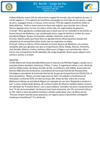 A Mata Atlântica reúne 15% da vida animal e vegetal do mundo; são mil espécies de aves, 5 mil de vegetais e  271 espécies de mamíferos ameaçados (o mico leão de cara preta, o sagüi da serra , papagaio chauá, o macuco, entre outros). 75% dos vegetais brasileiros estão na Mata Atlântica.  Tenho a maior honra em fazer este registro, que coincide com o Dia do Técnico Agropecuário. Fui isso em toda a minha vida, em organizações do governo.A Compª. Tânia agradeceu a colaboração para o bazar que vai ser realizado no dia 23/10, na Escola Amaury de Medeiros, cuja coordenação está a cargo de Verônica, mulher do nosso presidente Miguel. Roupas, brinquedos, calçados, bijuterias, tudo serve.O Comp. Alberto pediu que fosse feito um agradecimento oficial (quanto à doação dos calçados) ao ex-companheiro Nino Scalia, que se empenhou na coleta.A Compª. Celma se referiu a RYLA realizado na Escola Amaury de Medeiros, um sucesso completo, pelo que agradece aos que se empenharam (Tânia, Niedja, Myriam, Terezinha, José Geraldo, Alberto, Cristina, Verônica, Bittencourt, Chagas e sua caminhonete, Júlio e Freire, esse companheiro do RC Jaboatão, tão amigo da gente). Quem quiser adquirir uma camisa o evento, é só dizer. PALESTRAO EGD Alberto de Freitas Brandão Bittencourt é rotariano do RCR Boa Viagem, casado com a arquiteta Helena (também rotariana), 4 filhos, 7 netos. É engenheiro militar e civil, oficial do Exército (Reformado). No Rotary foi líder do IGE, na Califórnia, USA (2002), Governador do Distrito 4500 (Ano do Centenário), é presidente da Comissão Distrital de Planejamento Estratégico e presidente da Comissão Distrital de Grupos de Companheirismo 92101/110. O tema da palestra, “Rotary, um bom lugar para ser feliz”, foi exibido na Conferência da Felicidade, no Distrito 4570, em São Lourenço, MG. Antes de falar sobre ele o Comp. Bittencourt ofertou ao presidente Miguel um exemplar do seu livro “Ajudando a construir a paz” e outro, (In)formação Rotária, de Lucilene Coelho de Oliveira; também deixou conosco um exemplar da “A Gazeta Nossa”, com a qual colabora. Convidou-nos para o lançamento do livro “O vôo da humanidade”, do General José Carlos Amarante, dia 7/9, na Livraria Cultura, às 19h. Sobre o tema da palestra lembrou o ditado usado pelos zulus, da África do Sul: “Pessoas simples fazendo coisas pequenas, em lugares pouco importantes, conseguem mudanças maravilhosas!” É o retrato do