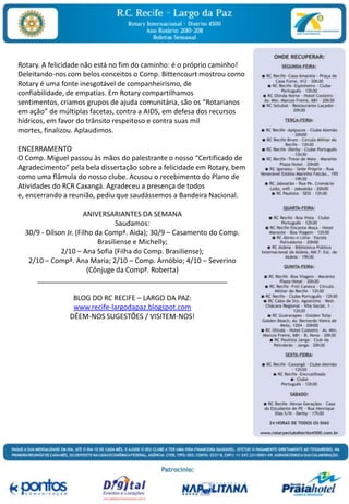 Rotary. A felicidade não está no fim do caminho: é o próprio caminho! Deleitando-nos com belos conceitos o Comp. Bittencourt mostrou como Rotary é uma fonte inesgotável de companheirismo, de confiabilidade, de empatias. Em Rotary compartilhamos sentimentos, criamos grupos de ajuda comunitária, são os “Rotarianos em ação” de múltiplas facetas, contra a AIDS, em defesa dos recursos hídricos, em favor do trânsito respeitoso e contra suas mil mortes, finalizou. Aplaudimos. ENCERRAMENTOO Comp. Miguel passou às mãos do palestrante o nosso “Certificado de Agradecimento” pela bela dissertação sobre a felicidade em Rotary, bem como uma flâmula do nosso clube. Acusou o recebimento do Plano de Atividades do RCR Caxangá. Agradeceu a presença de todos e, encerrando a reunião, pediu que saudássemos a Bandeira Nacional.   ANIVERSARIANTES DA SEMANASaudamos: 30/9 - Dílson Jr. (Filho da Compª. Aida); 30/9 – Casamento do Comp. Brasiliense e Michelly; 2/10 – Ana Sofia (Filha do Comp. Brasiliense); 2/10 – Compª. Ana Maria; 2/10 – Comp. Arnóbio; 4/10 – Severino (Cônjuge da Compª. Roberta)_________________________________________________ BLOG DO RC RECIFE – LARGO DA PAZ:www.recife-largodapaz.blogspot.comDÊEM-NOS SUGESTÕES / VISITEM-NOS!