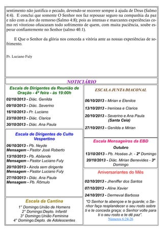 sentimento não justifica o pecado, devendo-se recorrer sempre à ajuda de Deus (Salmo
4:4). E conclui que somente O Senhor nos faz repousar seguro na companhia da paz
e não com a dor do remorso (Salmo 4:8); pois as intensas e marcantes experiências como rei vitorioso ofuscaram todo sofrimento de quem, com muita paciência, soube esperar confiantemente no Senhor (salmo 40.1).
E Que o Senhor da glória nos conceda a vitória ante as nossas experiências de sofrimento.
Pr. Luciano Fuly

NOTICIÁRIO
Escala de Dirigentes da Reunião de
Oração - 4ª feira - às 19:00h
02/10/2013 - Diác. Genilda
09/10/2013 - Diác. Severino
16/10/2013 - Pr. Luciano
23/10/2013 - Diác. Clarice
30/10/2013 - Diác. Ana Paula

Escala de Dirigentes do Culto
Vespertino
06/10/2013 - Pb. Neyde
Mensagem - Pastor José Roberto
13/10/2013 - Pb. Abilande
Mensagem - Pastor Luciano Fuly
20/10/2013 - Ainda sem dirigente
Mensagem - Pastor Luciano Fuly
27/10/2013 - Diác. Ana Paula
Mensagem - Pb. Rômulo

ESCALA JUNTA DIACONAL
06/10/2013 - Mirian e Elenilce
13/10/2013 - Irenícea e Clarice
20/10/2013 - Severino e Ana Paula
(Santa Ceia)
27/10/2013 - Genilda e Mirian

Escala Mensageiros da EBD
Outubro
13/10/2013 - Pb. Hoséas Jr. - 2º Domingo
20/10/2013 - Diác. Mirian Benevides - 3º
Domingo

Aniversariantes do Mês
02/10/2013 - Jheniffer dos Santos
07/10/2013 - Aline Xavier
24/10/2013 - Dermeval Barbosa

Escala da Cantina
1° Domingo:União de Homens
2° Domingo:Depto. Infantil
3° Domingo:União Feminina
4° Domingo:Depto. de Adolescentes

"O Senhor te abençoe e te guarde; o Senhor faça resplandecer o seu rosto sobre
ti e te conceda graça; o Senhor volte para
ti o seu rosto e te dê paz”.
Números 6:24-26

 