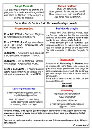 Amigo Visitante

Clínica Pastoral

Sua presença é motivo de grande alegria para todos nós, e muito agradável
aos olhos do Senhor. Volte sempre, o
Senhor se alegrará.

Quer um conselho?
Quer que seu Pastor ore por você?
Quer orar com ou pelo seu Pastor?
Toda terça-feira às 09:00h.

Santa Ceia do Senhor todo Terceiro Domingo do mês

Programações

Pedidos de oração
Nossa irmã Diác. Elenilce Nunes, pede

18 a 20/10/2013 - Encontro Regional orações por toda sua família, em especial
de Adolescentes em Cabo Frio
pela vida de sua filha Cynthia e pelo nascimento de seu netinho (João Pedro).
26 e 27/10/2013 - Congresso Jovem
Pede também por sua cunhada que
2013 - às 18:00h - Organização UNI- está com problema de má circulação, com o
JOP - Nesta Igreja
risco de perder os dedos do pé esquerdo.
Ela está internada no Hospital Salgado Fi26/10/2013 - Aniversário da Federação lho.

e IPU de Nova Jerusalém - 16:00h.

Importante

31/10/2013 - Dia da Reforma - 20:00h Amados o Sr. Wanderley S. Martins, está
Nesta Igreja - Organização PCRJ.
se oferecendo para fazer seu óculos de
De 02 a 04/11/2013 - O Pastor Luciano grau, caso esteja precisando, num preço leestará representando as Igrejas da A- gal ou gratuitamente se você não puder pamérica Latina na reunião da AIPRAL. gar pelo serviço. Basta ter a receita do Oftalmologista.
Entre em contato com ele, através dos números de telefone:
3065-0673
9536-6448
Contato para Recados
Nosso Blog
E-mail: ingridclborel@globo.com ou
http://ipuacari.blogspot.com
ingridclborel@gmail.com
Orkut: IPUACARI
Tels.: 3835-6600 (2ª e 6ª feira)
Facebook: IPU Acari
3835-6430 / 8636-9398 (restante
E-mail: igrejapresbiterianaunidaacada semana). Falar com Ingrid
ri@yahoo.com.br
Amados irmãos, todo aquele que tiver algum pedido de oração, algum comunicado
importante, por favor entre em contato com nossa irmã, para que ela possa incluir
no próximo Boletim.
Gostaria de pedir aos irmãos que atualizem suas fichas e mandem uma foto 3/4 para
ser anexada.
Procurar Ingrid

 