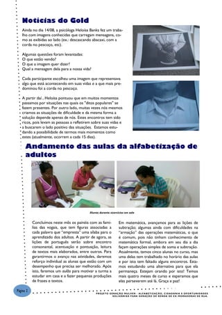 Notícias do Gold
   Ainda no dia 14/08, a psicóloga Heloísa Banks fez um traba-
   lho com imagens conhecidas que carregam mensagens, co-
   mo as exibidas ao lado (ex.: descascando abacaxi, com a
   corda no pescoço, etc).

   Algumas questões foram levantadas:
   O que estão vendo?
   O que a imagem quer dizer?
   Qual a mensagem dela para a nossa vida?

   Cada participante escolheu uma imagem que representava
   algo que está acontecendo em suas vidas e a que mais pre-
   dominou foi a corda no pescoço.

   A partir daí , Heloísa pontuou que em muitos momentos
   passamos por situações nas quais os "ditos populares" se
   fazem presentes. Por outro lado, muitas vezes nós mesmos
   criamos as situações de dificuldade e da mesma forma a
   solução depende apenas de nós. Estes encontros tem sido
   ricos, pois levam as pessoas a refletirem sobre suas vidas e
   a buscarem o lado positivo das situações. Estamos estu-
   dando a possibilidade de termos mais momentos como
   estes (atualmente, ocorrem a cada 15 dias).

      Andamento das aulas da alfabetização de
                       Alunas durante aula na nova sala


      adultos




                                                 Alunas durante exercícios em sala


           Concluímos neste mês os painéis com as famí-                     Em matemática, avançamos para as lições de
           lias das vogais, que tem figuras associadas a                    subtração; algumas ainda com dificuldades na
           cada palavra que “empresta” uma sílaba para o                    “armação” das operações matemáticas, o que
           aprendizado dos adultos. A partir de agora, as                   é comum, pois não tinham conhecimento de
           lições de português serão sobre encontro                         matemática formal, embora em seu dia a dia
           consonantal, acentuação e pontuação, leitura                     façam operações simples de soma e subtração.
           de textos mais elaborados, entre outros. Para                    Atualmente, temos cinco alunas no curso, mas
           garantirmos o avanço nas atividades, daremos                     uma delas tem trabalhado no horário das aulas
           reforço individual as alunas que estão com um                    e por isto tem faltado alguns encontros. Esta-
           desempenho que precisa ser melhorado. Após                       mos estudando uma alternativa para que ela
           isto, faremos um aulão para motivar a turma a                    permaneça. Estejam orando por isto! Temos
           estudar em casa e a fazer pequenas produções                     mais quatro meses de curso e esperamos que
           de frases e textos.                                              elas perseverem até lá. Graça e paz!

Página 2
                                                      P R O J E T O G E R AÇ Ã O M U L H E R - AL F A B E T I Z AÇ Ã O , C I DA D A N I A E O P O R T U NI D A D E S
                                                                       S O L I D ÁR I A S P A R A G E R AÇ Ã O D E R E N D A DE E X - MO R A DO R A S DE R U A .
 