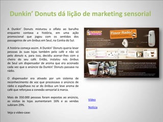 Dunkin’ Donuts dá lição de marketing sensorial
A Dunkin’ Donuts misturou o olfato ao barulho
enquanto contava a história, em uma ação
promocional que jogou com os sentidos dos
passageiros de um ônibus em Seul, na Coréia do Sul.

A história começa assim. A Dunkin’ Donuts queria levar
pessoas às suas lojas também pelo café e não só
pelo donuts e, para isso, decidiu acenar-lhes com o
cheiro do seu café. Então, instalou nos ônibus
de Seul um dispensador de aroma que era acionado
cada vez que o anúncio da Dunkin’ Donuts passava na
rádio.

O dispensador era ativado por um sistema de
reconhecimento de voz que processava o anúncio de
rádio e espalhava no ar do ônibus um leve aroma de
café que reforçava a conexão sensorial à marca.

Mais de 350.000 pessoas foram expostas ao anúncio,
as visitas às lojas aumentaram 16% e as vendas           Vídeo
subiram 29%.
                                                         Notícia
Veja o vídeo-case:
 