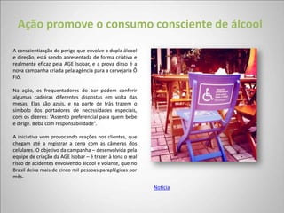 Ação promove o consumo consciente de álcool
A conscientização do perigo que envolve a dupla álcool
e direção, está sendo apresentada de forma criativa e
realmente eficaz pela AGE Isobar, e a prova disso é a
nova campanha criada pela agência para a cervejaria Ô
Fiô.

Na ação, os frequentadores do bar podem conferir
algumas cadeiras diferentes dispostas em volta das
mesas. Elas são azuis, e na parte de trás trazem o
símbolo dos portadores de necessidades especiais,
com os dizeres: “Assento preferencial para quem bebe
e dirige. Beba com responsabilidade”.

A iniciativa vem provocando reações nos clientes, que
chegam até a registrar a cena com as câmeras dos
celulares. O objetivo da campanha – desenvolvida pela
equipe de criação da AGE Isobar – é trazer à tona o real
risco de acidentes envolvendo álcool e volante, que no
Brasil deixa mais de cinco mil pessoas paraplégicas por
mês.
                                                           Notícia
 