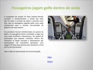 Passageiros jogam golfe dentro de avião
A companhia de aviação Air New Zealand decidiu
transferir o entretenimento a bordo das telas
das TV’s para o corredor da cabine, e durante cinco
dias, teve os passageiros jogando golfe numa ação
promocional para o torneio neo-zelandês de
golfe Pro-Am tournament.

Os corredores ficaram transformados em greens de
golfe e os passageiros foram convidados a jogar nos
voos entre Auckland e Queenstown. No quadro de
pontuações que estavam instalados dentro das
aeronaves ia sendo marcado o desempenho dos
participantes. Os vencedores ganhavam uma
viagem VIP para duas pessoas para assistirem à final
do Pro-Am tournament.

Veja o vídeo de apresentação do torneio de golfe:


                                                       Vídeo

                                                       Notícia
 