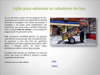Ação para valorizar os catadores de lixo
Só em São Paulo existem 20 mil catadores de lixo,
responsáveis por recolher em média 90% do material
destinado à reciclagem. Com intuito de provocar a
sociedade e de ajudar esses trabalhadores tão
importantes nas nossas vidas, o grafiteiro Mundano
criou o projeto Pimp my carroça – uma paródia dos
programas de TV que tunam carros.

Nele, carroceiros escolhidos ganham de presente
uma reforma na sua carroça, com a inclusão de itens
de segurança e uma arte feita por grafiteiros
profissionais com frases sugeridas pelo público. Além
disso, o felizardo ganha um super rango,
atendimento médico e outros tipos de ajuda.

O projeto está previsto pra acontecer no início de
Junho, dias antes do RIO+20 e durante a Virada
Sustentável de São Paulo.

Conheça mais no vídeo abaixo:                           Vídeo

                                                        Notícia
 