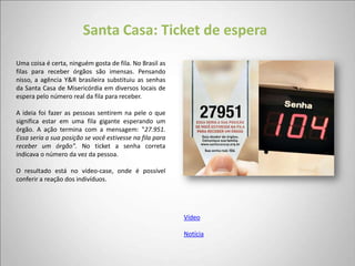 Santa Casa: Ticket de espera
Uma coisa é certa, ninguém gosta de fila. No Brasil as
filas para receber órgãos são imensas. Pensando
nisso, a agência Y&R brasileira substituiu as senhas
da Santa Casa de Misericórdia em diversos locais de
espera pelo número real da fila para receber.

A ideia foi fazer as pessoas sentirem na pele o que
significa estar em uma fila gigante esperando um
órgão. A ação termina com a mensagem: "27.951.
Essa seria a sua posição se você estivesse na fila para
receber um órgão". No ticket a senha correta
indicava o número da vez da pessoa.

O resultado está no vídeo-case, onde é possível
conferir a reação dos indivíduos.




                                                          Vídeo

                                                          Notícia
 