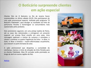 O Boticário surpreende clientes
                          em ação especial
Clientes fiéis do O Boticário no Rio de Janeiro foram
surpreendidos no último sábado (31/3). Eles participaram de
uma ação promocional especial, realizada pelo programa “O
Boticário Fidelidade”, para divulgar as novidades da linha de
perfumaria Floratta e homenagear os consumidores mais
apaixonados pelos produtos.

Dois promotores seguiram, em uma pickup repleta de flores,
até as casas dos selecionados e entregaram um presente
especial: um arranjo floral envolto em uma caixa. Uma
mensagem explicava o motivo da surpresa e convidava o
cliente a conhecer as quatro fragrâncias da linha – In Blue, In
Gold, In Rose e Emotion – recém-reformuladas visualmente,
que estavam na parte de baixo da caixa.

A ação promocional que despertou a curiosidade da
vizinhança, marcou o início da ativação da linha Floratta para
os clientes Fidelidade. Mais 95 sortudos serão premiados ao
longo de abril em outras regiões do País.


Notícia
 