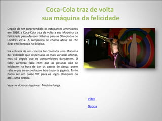 Coca-Cola traz de volta
                          sua máquina da felicidade
Depois de ter surpreendido os estudantes americanos
em 2010, a Coca-Cola traz de volta a sua Máquina da
Felicidade para oferecer bilhetes para as Olimpíadas de
Londres 2012. A campanha se chama Move To The
Beat e foi lançada na Bélgica.

Na entrada de um cinema foi colocada uma Máquina
da Felicidade que dispensava as mais variadas ofertas,
mas só depois que os consumidores dançassem. O
fator surpresa fazia com que as pessoas não se
inibissem na hora de dar os passos de dança, quem
sabe o que se escondia por trás da porta gigante. Tanto
podia ser um passe VIP para os Jogos Olímpicos ou
até… uma pessoa.

Veja no vídeo a Happiness Machine belga:



                                                          Vídeo

                                                          Notícia
 