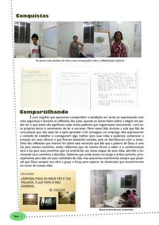 Conquistas




                  As alunas mais assíduas do mês e suas composições sobre a alfabetização (abaixo)




     Compartilhando
              É com orgulho que queremos compartilhar a satisfação em vê-las se expressando com
      mais segurança e durante as reflexões das aulas, quando as alunas falam sobre a alegria em po-
      der ler o que antes não significava nada; então pedimos que registrassem escrevendo com su-
      as próprias letras o sentimento de ler e escrever. Num texto lido durante a aula que fala de
      uma pessoa que não sabia ler e após aprender a ler conseguiu um emprego, elas expressaram
      a vontade de trabalhar e conseguirem algo melhor para suas vidas e pudemos comprovar a
      emoção em seus olhares e que ficaram bastantes tocadas, pois se identificaram com o texto.
      Uma das reflexões que tiveram foi sobre este versículo que fala que a palavra de Deus é uma
      luz para nossos caminhos, então refletimos que da mesma forma o saber e o conhecimento
      será a luz para seus caminhos que irá orientá-las nas novas etapas de suas vidas, abrindo e ilu-
      minando seus caminhos e decisões. Sabemos que ainda existe um longo e árduo caminho, prin-
      cipalmente para elas em suas realidades de vida, mas queremos incentivá-las sempre que possí-
      vel que Deus sempre nos dará a graça e força para superar os obstáculos que encontrarmos
      no curso de nossas vidas.




                                            REFLEXÕES EM SALA

                                                                           Alunas escrevendo suas composições


Página 2
 