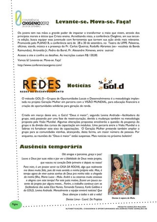 Levante-se. Mova-se. Faça!

     Os jovens tem nas mãos o grande poder de impactar e transformar o meio que vivem, através dos
     princípios morais e éticos que Cristo ensina. Acreditando nisto, a conferência Oxigênio, em sua tercei-
     ra edição, busca equipar essa juventude com ferramentas que tornem sua ação ainda mais relevante.
     Promovida pelo PLANO B, a conferência será de 28 a 30 de setembro, no Teatro da UFPE. Palestras,
     oficinas, stands, música e a presença do Pr. Carlos Queiroz, Rodolfo Abrantes (ex– vocalista da Banda
     Raimundos), Ariovaldo Jr, Pedro do Borel, Pr. Alexandre Ximenes, entre outros!
     Acesse o site e confira os detalhes. As inscrições custam R$ 130,00.
     Vamos lá! Levante-se. Mova-se. Faça!
     http://www.conferenciaoxigenio.com/




                                                  Notícias

         O método GOL.D—Grupos de Oportunidades Locais e Desenvolvimento é a metodologia implan-
         tada no projeto Geração Mulher em parceria com a VISÃO MUNDIAL, para educação financeira e
         criação de oportunidades solidárias para geração de renda.


         Criado em março deste ano, o Gol.d “Deus é maior”, segundo Levina Andrade—facilitadora do
         grupo, está passando por uma fase de reestruturação, devido a mudanças também na metodologia
         proposta pela Visão Mundial. Algumas alterações propostas envolverão a questão da poupança do
         grupo e da divisão dos cursos de capacitação em módulos. Uma parceria entre a Visão Mundial e o
         Sebrae irá fortalecer este eixo de capacitações. O Geração Mulher pretende também ampliar o
         grupo para as comunidades vizinhas, alcançando, desta forma, um maior número de pessoas. Por
         enquanto, as reuniões do “Deus é maior” estão suspensas. Mais notícias no próximo boletim!


         Ausência temporária
                                              Olá amigos e parceiros, graça e paz!
         Louvo a Deus por suas vidas e por ver a fidelidade de Deus neste projeto,
                           que nasceu no coração Dele primeiro e depois no nosso!
           Para mim, é um prazer servir na CASA DA ROCHA, algo que realmente
           me deixa muito feliz, pois dá mais sentido a minha própria vida. Mas, é
          tempo agora de viver outros sonhos de Deus pra minha vida: a chegada
           da minha filha, Maria Luiza - Malu. André e eu estamos muito ansiosos
             e alegres com este tempo! Por este justo motivo, ficarei um pouco au-
           sente do projeto por alguns meses... Porém, o trabalho continua com as
            facilitadoras das aulas Elza Nunes, Fernanda Fonseca, Karla Galdino e
          do GOLD, Levina Andrade. Mensalmente a equipe enviará notícias! Que
                                               Deus abençoe a todos e até a volta!
                                                                                                                Denise à espera de Malu
                                                 Denise Lima– Coord. De Projetos
Página
                                                                                                                          P R O J E T O G E R AÇ Ã O M U L H E R -
                                                A L F A B E T I Z AÇ ÃO , C I D A D A N I A E O P O R T U N I D A DE S S O L I DÁ R I A S P A R A G E R AÇ Ã O D E
 