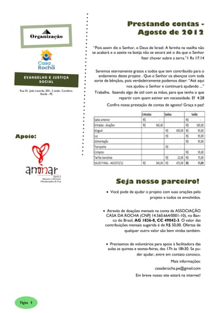 Prestando contas -
                                                                         Agosto de 2012
         Organização

                                                   “Pois assim diz o Senhor, o Deus de Israel: A farinha na vasilha não
                                                  se acabará e o azeite na botija não se secará até o dia que o Senhor
                                                                                 fizer chover sobre a terra.”1 Rs 17:14


                                                    Seremos eternamente gratos a todos que tem contribuído para o
    EVANGELHO E JUSTIÇA                               andamento deste projeto . Que o Senhor os abençoe com toda
          SOCIAL                                   sorte de bênçãos, pois verdadeiramente podemos dizer: “Até aqui
                                                                      nos ajudou o Senhor e continuará ajudando ...”
 Rua Dr. João Lacerda, 203 , 2 andar, Cordeiro,
                  Recife - PE                      Trabalhe, fazendo algo de útil com as mãos, para que tenha o que
                                                                 repartir com quem estiver em necessidade. Ef 4:28
                                                           Confira nossa prestação de contas de agosto! Graça e paz!




Apoio:




                                                                Seja nosso parceiro!
                                                           Você pode de ajudar o projeto com suas orações pelo
                                                                                  projeto e todos os envolvidos.


                                                         Através de doações mensais na conta da ASSOCIAÇÃO
                                                          CASA DA ROCHA (CNPJ 14.560.664/0001-10), no Ban-
                                                             co do Brasil, AG 1836-8, CC 49042-3. O valor das
                                                         contribuições mensais sugerida é de R$ 50,00. Ofertas de
                                                                    qualquer outro valor são bem vindas também.


                                                           Precisamos de voluntários para apoio à facilitadora das
                                                           aulas as quintas e sextas-feiras, das 17h às 18h30. Se pu-
                                                                             der ajudar, entre em contato conosco.
                                                                                                  Mais informações:
                                                                                        casadarocha.pe@gmail.com
                                                                            Em breve nosso site estará na internet!




 Página 4
 