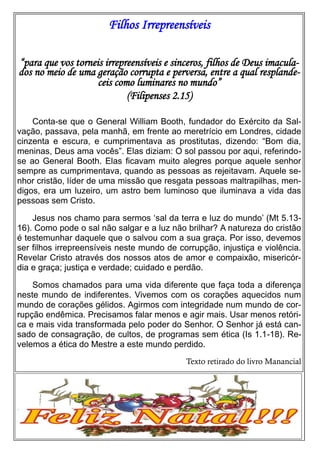 Filhos Irrepreensíveis
“para que vos torneis irrepreensíveis e sinceros, filhos de Deus imaculados no meio de uma geração corrupta e perversa, entre a qual resplandeceis como luminares no mundo”
(Filipenses 2.15)
Conta-se que o General William Booth, fundador do Exército da Salvação, passava, pela manhã, em frente ao meretrício em Londres, cidade
cinzenta e escura, e cumprimentava as prostitutas, dizendo: “Bom dia,
meninas, Deus ama vocês”. Elas diziam: O sol passou por aqui, referindose ao General Booth. Elas ficavam muito alegres porque aquele senhor
sempre as cumprimentava, quando as pessoas as rejeitavam. Aquele senhor cristão, líder de uma missão que resgata pessoas maltrapilhas, mendigos, era um luzeiro, um astro bem luminoso que iluminava a vida das
pessoas sem Cristo.
Jesus nos chamo para sermos ‘sal da terra e luz do mundo’ (Mt 5.1316). Como pode o sal não salgar e a luz não brilhar? A natureza do cristão
é testemunhar daquele que o salvou com a sua graça. Por isso, devemos
ser filhos irrepreensíveis neste mundo de corrupção, injustiça e violência.
Revelar Cristo através dos nossos atos de amor e compaixão, misericórdia e graça; justiça e verdade; cuidado e perdão.
Somos chamados para uma vida diferente que faça toda a diferença
neste mundo de indiferentes. Vivemos com os corações aquecidos num
mundo de corações gélidos. Agirmos com integridade num mundo de corrupção endêmica. Precisamos falar menos e agir mais. Usar menos retórica e mais vida transformada pelo poder do Senhor. O Senhor já está cansado de consagração, de cultos, de programas sem ética (Is 1.1-18). Revelemos a ética do Mestre a este mundo perdido.
Texto retirado do livro Manancial

 