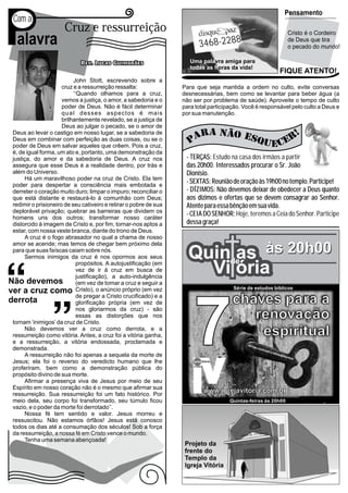 P
                                                                                                                                      Pensamento
Com a
                     Cruz e ressurreição                                                                                                   Cristo é o Cordeiro
 alavra                                                                   3468-2288
                                                                                                                                           de Deus que tira
                                                                                                                                           o pecado do mundo!

                                                                     Uma palavra amiga para
                                                                     todas as horas da vida!
                                                                                                                                  FIQUE ATENTO!
                          John Stott, escrevendo sobre a
                     cruz e a ressurreição ressalta:              Para que seja mantida a ordem no culto, evite conversas
                          ‘‘Quando olhamos para a cruz,           desnecessárias, bem como se levantar para beber água (a
                     vemos a justiça, o amor, a sabedoria e o     não ser por problema de saúde). Aproveite o tempo de culto
                     poder de Deus. Não é fácil determinar        para total participação. Você é responsável pelo culto a Deus e
                     qual desses aspectos é mais                  por sua manutenção.
                     brilhantemente revelado, se a justiça de
                     Deus ao julgar o pecado, se o amor de
Deus ao levar o castigo em nosso lugar, se a sabedoria de
Deus em combinar com perfeição as duas coisas, ou se o
poder de Deus em salvar aqueles que crêem. Pois a cruz,
é, de igual forma, um ato e, portanto, uma demonstração da
justiça, do amor e da sabedoria de Deus. A cruz nos                - TERÇAS: Estudo na casa dos irmãos a partir
assegura que esse Deus é a realidade dentro, por trás e            das 20h00. Interessados procurar o Sr. João
além do Universo.                                                  Dionísio.
      Há um maravilhoso poder na cruz de Cristo. Ela tem
poder para despertar a consciência mais embotada e
                                                                   - SEXTAS: Reunião de oração às 19h00 no templo. Participe!
derreter o coração muito duro; limpar o impuro; reconciliar o      - DÍZIMOS: Não devemos deixar de obedecer a Deus quanto
que está distante e restaurá-lo à comunhão com Deus;               aos dízimos e ofertas que se devem consagrar ao Senhor.
redimir o prisioneiro de seu cativeiro e retirar o pobre de sua    Atente para essa bênção em sua vida.
deplorável privação; quebrar as barreiras que dividem os           - CEIA DO SENHOR: Hoje, teremos a Ceia do Senhor. Participe
homens uns dos outros; transformar nosso caráter
distorcido à imagem de Cristo e, por fim, tornar-nos aptos a       dessa graça!
estar, com nossa veste branca, diante do trono de Deus.
     A cruz é o fogo abrasador no qual a chama de nosso
amor se acende; mas temos de chegar bem próximo dela
para que suas faíscas caiam sobre nós.
     Sermos inimigos da cruz é nos opormos aos seus                 Quinde às 20h00
                                                                         as
                            propósitos. A autojustificação (em
                            vez de ir á cruz em busca de
                            justificação), a auto-indulgência
                                                                      Vi ória
                            (em vez de tomar a cruz e seguir a
                            Cristo), o anúncio próprio (em vez                          Série de estudos bíblicos
                            de pregar a Cristo crucificado) e a
                                                                                        chaves para a

                                                                      7
                            glorificação própria (em vez de
                            nos gloriarmos da cruz) - são
                            essas as distorções que nos
tornam ‘inimigos’ da cruz de Cristo.
                                                                                           renovação
     Não devemos ver a cruz como derrota, e a
ressurreição como vitória. Antes, a cruz foi a vitória ganha,                               espiritual
e a ressurreição, a vitória endossada, proclamada e                                           Abrin
                                                                                                   do a
demonstrada.                                                                                              porta
                                                                                                                  para
                                                                                                                         a rea
                                                                                                                              lizaç
     A ressurreição não foi apenas a sequela da morte de                                                                           ão es
                                                                                                                                        piritu
                                                                                                                                              al
Jesus; ela foi o reverso do veredicto humano que lhe                  Igreja Vitória

proferiram, bem como a demonstração pública do
propósito divino de sua morte.
     Afirmar a presença viva de Jesus por meio de seu
Espírito em nosso coração não é o mesmo que afirmar sua
ressurreição. Sua ressurreição foi um fato histórico. Por
                                                                              www.igrejavitoria.com.br
meio dela, seu corpo foi transformado, seu túmulo ficou                                Quintas-feiras às 20h00
vazio, e o poder da morte foi derrotado’’.
     Nossa fé tem sentido e valor. Jesus morreu e
ressuscitou. Não estamos órfãos! Jesus está conosco
todos os dias até a consumação dos séculos! Sob a força
da ressurreição, a nossa fé em Cristo vence o mundo.
     Tenha uma semana abençoada!
                                                                   Projeto da
                                                                   frente do
                                                                   Templo da
                                                                   Igreja Vitória
 