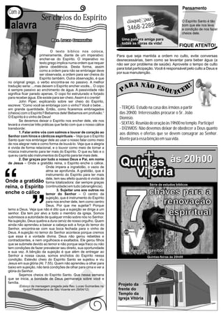 P
                                                                                                                                         Pensamento
Com a
                      Ser cheios do Espírito                                                                                             O Espírito Santo é tão
 alavra                                                                      3468-2288
                                                                                                                                         bom que ele nos leva
                                                                                                                                         a condição de nos fazer
                                                                                                                                         cheios dele.
                                                                        Uma palavra amiga para
                                                                        todas as horas da vida!
                                                                                                                                     FIQUE ATENTO!
                              O texto bíblico nos coloca,
                      primeiramente, diante de um imperativo:        Para que seja mantida a ordem no culto, evite conversas
                      encher-se do Espírito. O imperativo no         desnecessárias, bem como se levantar para beber água (a
                      texto grego implica numa ordem que requer      não ser por problema de saúde). Aproveite o tempo de culto
                      plena obediência. Desta forma, assim
                                                                     para total participação. Você é responsável pelo culto a Deus e
                      como a ordem para não se embriagar deve
                      ser observada, a ordem para ser cheios do
                                                                     por sua manutenção.
                      Espírito também. Outra observação, é que
no original grego, o verbo encontra-se no passivo. A melhor
tradução seria: ...mas deixem o Espírito encher vocês... O copo
é sempre passivo ao enchimento de água. A passividade não
significa ficar parado apenas. O copo foi estruturado e forjado
para receber água. Ele existe para ser cheio. Assim é o crente!
        John Piper, explicando sobre ser cheio do Espírito,
escreve: “Como você se embriaga com o vinho? Você o bebe…
em grande quantidade. Então, como ficaremos embriagados               - TERÇAS: Estudo na casa dos irmãos a partir
(cheios) com o Espírito? Bebamos dele! Bebamos em profusão.“          das 20h00. Interessados procurar o Sr. João
O Espírito é o vinho de Deus!                                         Dionísio.
        Se devemos deixar o Espírito nos encher dele, ele nos
levará a vivenciar três práticas que farão com que o nosso cálice     - SEXTAS: Reunião de oração às 19h00 no templo. Participe!
transborde:                                                           - DÍZIMOS: Não devemos deixar de obedecer a Deus quanto
        1. Falar entre vós com salmos e louvar de coração ao          aos dízimos e ofertas que se devem consagrar ao Senhor.
Senhor com hinos e cânticos espirituais – Veja que o Espírito
Santo quer nos embriagar dele ao usar o nosso falar como meio         Atente para essa bênção em sua vida.
de nos alegrar nele e como forma de louvá-lo. Veja que a alegria
é vivida de forma relacional, e o louvor como meio de tornar a
música instrumento para ter mais do Espírito. O que eu falo e o
que eu canto são instrumentos do Espírito para ter mais dele.
        2. Dar graças por tudo a nosso Deus e Pai, em nome
de Jesus – Onde a gratidão reina, o Espírito enche o cálice.
                           Onde impera a ingratidão, o vazio de
                                                                       Quinde às 20h00
                                                                            as
                           alma se aprofunda. A gratidão, que é
                           instrumento do Espírito para ter mais
                           dele, tem seu efeito quando é vivida de
                                                                         Vi ória
                           forma totalizadora: dar sempre graças
                                                                                           Série de estudos bíblicos
                           (continuidade) em tudo (abrangência).
                                   3. Sujeitar uns aos outros no
                                                                                           chaves para a

                                                                         7
                           temor do Senhor – O centro da
                           sujeição, que é instrumento do Espírito
                           para nos encher dele, tem como centro
                           Deus. Por que me sujeitar? Porque
                                                                                              renovação
temo a Deus. Veja que não é dito que a sujeição se dirige a um
senhor. Ela tem por alvo a todo o membro da igreja. Somos
submissos a autoridade de qualquer irmão sobre nós no Senhor.
                                                                                               espiritual
Na sujeição, Deus quebra a dura cerviz de nosso orgulho. Quem                                    Abrin
                                                                                                      do a
                                                                                                             porta
ainda não aprendeu a baixar a cabeça sob a força do temor do                                                         para
                                                                                                                            a rea
                                                                                                                                 lizaç
                                                                                                                                      ão es
Senhor, encontra-se com sua boca fechada para o vinho de                                                                                   piritu
                                                                                                                                                 al
                                                                         Igreja Vitória
Deus. A sujeição no temor do Senhor acontece porque cremos
que essa é a vontade divina. Deus não gerou rebeldes e
contradizentes, e nem orgulhosos e exaltados. Ele gerou filhos
que se submete devido ao temor e não porque seja fraco ou não
tem condições de fazer prevalecer seu direito, sua oportunidade
e sua vez. A bênção da sujeição é que além de entregar ao                        www.igrejavitoria.com.br
Senhor a nossa causa, somos enchidos do Espírito nessa                                    Quintas-feiras às 20h00
condição. Estevão cheio do Espírito Santo se sujeitou e viu
Jesus em sua glória (At. 7.55). Quem não aprendeu a olhar para
baixo em sujeição, não terá condições de olhar para cima e ver a
glória do Senhor.
        Sejamos cheios do Espírito Santo. Que nessa semana
que se inicia, a bondade de Deus permaneça sobre você e
família.
       (Esboço da mensagem pregada pela Rev. Lucas Guimarães na       Projeto da
          Igreja Presbiteriana de São Vicente em 29/04/12)            frente do
                                                                      Templo da
                                                                      Igreja Vitória
 
