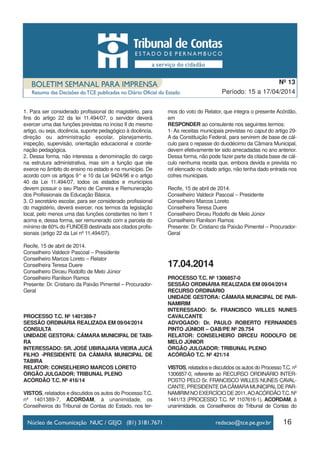 16
Período: 15 a 17/04/2014
Nº 13
1. Para ser considerado profissional do magistério, para
fins do artigo 22 da lei 11.494/07, o servidor deverá
exercer uma das funções previstas no inciso II do mesmo
artigo, ou seja, docência, suporte pedagógico à docência,
direção ou administração escolar, planejamento,
inspeção, supervisão, orientação educacional e coorde-
nação pedagógica.
2. Dessa forma, não interessa a denominação do cargo
na estrutura administrativa, mas sim a função que ele
exerce no âmbito do ensino no estado e no município. De
acordo com os artigos 9° e 10 da Lei 9424/96 e o artigo
40 da Lei 11.494/07, todos os estados e municípios
devem possuir o seu Plano de Carreira e Remuneração
dos Profissionais da Educação Básica.
3. O secretário escolar, para ser considerado profissional
do magistério, deverá exercer, nos termos da legislação
local, pelo menos uma das funções constantes no item 1
acima e, dessa forma, ser remunerado com a parcela do
mínimo de 60% do FUNDEB destinada aos citados profis-
sionais (artigo 22 da Lei nº 11.494/07).
Recife, 15 de abril de 2014.
Conselheiro Valdecir Pascoal – Presidente
Conselheiro Marcos Loreto – Relator
Conselheira Teresa Duere
Conselheiro Dirceu Rodolfo de Melo Júnior
Conselheiro Ranilson Ramos
Presente: Dr. Cristiano da Paixão Pimentel – Procurador-
Geral
PROCESSO T.C. Nº 1401389-7
SESSÃO ORDINÁRIA REALIZADA EM 09/04/2014
CONSULTA
UNIDADE GESTORA: CÂMARA MUNICIPAL DE TABI-
RA
INTERESSADO: SR. JOSÉ UBIRAJARA VIEIRA JUCÁ
FILHO -PRESIDENTE DA CÂMARA MUNICIPAL DE
TABIRA
RELATOR: CONSELHEIRO MARCOS LORETO
ÓRGÃO JULGADOR: TRIBUNAL PLENO
ACÓRDÃO T.C. Nº 416/14
VISTOS, relatados e discutidos os autos do Processo T.C.
nº 1401389-7, ACORDAM, à unanimidade, os
Conselheiros do Tribunal de Contas do Estado, nos ter-
mos do voto do Relator, que integra o presente Acórdão,
em
RESPONDER ao consulente nos seguintes termos:
1- As receitas municipais previstas no caput do artigo 29-
A da Constituição Federal, para servirem de base de cál-
culo para o repasse do duodécimo da Câmara Municipal,
devem efetivamente ter sido arrecadadas no ano anterior.
Dessa forma, não pode fazer parte da citada base de cál-
culo nenhuma receita que, embora devida e prevista no
rol elencado no citado artigo, não tenha dado entrada nos
cofres municipais.
Recife, 15 de abril de 2014.
Conselheiro Valdecir Pascoal – Presidente
Conselheiro Marcos Loreto
Conselheira Teresa Duere
Conselheiro Dirceu Rodolfo de Melo Júnior
Conselheiro Ranilson Ramos
Presente: Dr. Cristiano da Paixão Pimentel – Procurador-
Geral
17.04.2014
PROCESSO T.C. Nº 1306857-0
SESSÃO ORDINÁRIA REALIZADA EM 09/04/2014
RECURSO ORDINÁRIO
UNIDADE GESTORA: CÂMARA MUNICIPAL DE PAR-
NAMIRIM
INTERESSADO: Sr. FRANCISCO WILLES NUNES
CAVALCANTE
ADVOGADO: Dr. PAULO ROBERTO FERNANDES
PINTO JÚNIOR – OAB/PE Nº 29.754
RELATOR: CONSELHEIRO DIRCEU RODOLFO DE
MELO JÚNIOR
ÓRGÃO JULGADOR: TRIBUNAL PLENO
ACÓRDÃO T.C. Nº 421/14
VISTOS, relatados e discutidos os autos do ProcessoT.C. nº
1306857-0, referente ao RECURSO ORDINÁRIO INTER-
POSTO PELO Sr. FRANCISCO WILLES NUNES CAVAL-
CANTE, PRESIDENTE DACÂMARAMUNICIPALDE PAR-
NAMIRIMNOEXERCÍCIODE2011,AOACÓRDÃOT.C.Nº
1441/13 (PROCESSO T.C. Nº 1107616-1), ACORDAM, à
unanimidade, os Conselheiros do Tribunal de Contas do
 