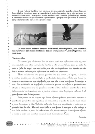 Quero registrar também, um momento em uma das aulas quando o texto falava de
           fraternidade e discutimos sobre a importância da união, harmonia e dar a mão ao outro em
           seu sentido mais amplo , pois quando damos a mão ao outro estamos ajudando a nós mesmos
           e tornando o mundo um pouco melhor e promovendo a paz por onde passarmos. É notório o
           comportamento delas mais pacífico e harmonioso.




                  De mãos dadas podemos demorar mais tempo para chegarmos, pois estaremos
           nos importando com nossos irmãos que possam estar precisando , mas chegaremos com
           mais força.

           Um novo olhar
                  O ativismo que observamos hoje em nossas vidas tem influenciado cada vez mais
           uma sociedade num ritmo incrivelmente frenético e isto tem contribuído para que cada dia
           mais a “falta de tempo” seja um motivo para não nos importarmos com aqueles que não
           tem as mesmas condições para enfrentarem um mundo tão competitivo.
                  Neste contexto que uma pessoa que vivia uma vida comum , de repente, se deparou
           e percebeu as diferenças entre condições e oportunidades das pessoas . Então , se doando ela
           começou a encontrar um novo significado para sua vida e uma nova forma de enxergar a
           vida. Foi encontrando um significado no sorriso de pessoas tão sofridas e prestando mais
           atenção a estas pessoas que ela percebeu o quanto a vida é valiosa e quanto ela se torna
           valiosa quando nos importamos com o próximo e doamos nosso tempo para melhorar de al-
           guma forma a vida destas pessoas.
                  Esta pessoa sou eu e quero aqui deixar algumas palavras para tentar expressar o
           quanto este projeto tem sido importante em minha vida e o quanto ele mudou meus valores
           e forma de enxergar a vida. Cada dia, cada aula é um novo aprendizado, é mais uma im-
           portante lição de vida. Que este novo brilho e nova forma de enxergar a vida contagie a
           vida delas também e a partir do conhecimento, elas possam enxergar de uma forma diferente
           o mundo e assim seus caminhos possam ir sendo iluminados em Deus.
                                                                                              Fernanda

Página 3
                                               P R O J E T O G E R AÇ Ã O M U L H E R - AL F A B E T I Z AÇ Ã O , C I DA D A N I A E O P O R T U NI D A D E S
                                                                S O L I D ÁR I A S P A R A G E R AÇ Ã O D E R E N D A DE E X - MO R A DO R A S DE R U A .
 